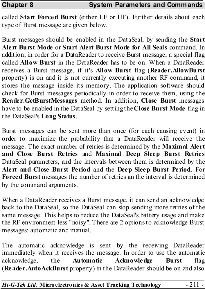 Chapter 8  System  Parameters and Commands Hi-G-Tek Ltd. Micro electro nics &amp; Asset Tracking  Technology  - 211 -  called  Start Forced Burst (either LF or HF). Further details about each type of Burst message are given below. Burst messages should be enabled in the DataSeal, by sending the Start Alert Burst Mode or Start Alert Burst Mode for All Seals co mm an d.  I n addition, in order for a DataReader to receive Burst message, a special flag called  Allow Burst in the DataReader has to be on. When a DataReader receives a Burst message, if it&apos;s All o w Bu rs t  flag (Reader.AllowBurst property) is on and it is not currently executing another RF command, it stores t he message inside its memory. The application soft ware should check for Burst messages periodically in order to receive them, using the Reader.GetBurstMessages method. In addition, Close Burst messages have to be enabled in the DataSeal by setting the Close  Burst Mode  flag in the DataSeal&apos;s Long Status. Burst messages can be sent more than once (for each causing event) in order to maximize the probability that a DataReader will receive the message. T he exact number of retries is determined by the Maxim al  Ale rt and Close Burst Retries an d Maxi mal Dee p Slee p Burst Retrie s DataSeal parameters, and the intervals between them is determined by the Alert and Close Burst Period and the Dee p Slee p Burst Period. For Forced Burst messages the number of retries an the interval is determined by the command arguments. When a DataReader receives a Burst message, it can send an acknowledge back to the DataSeal, so the DataSeal can stop sending more retries of the same message. This helps to reduce the DataSeal&apos;s battery usage and make the RF environment less &quot;noisy&quot;. There are 2 options to acknowledge Burst messages: automatic and manual.  The automatic acknowledge is sent by the receiving DataReader immediately when it receives the message. In order to use the automatic acknowledge, the Au tom a tic Ackn owle dge  Bu rs t flag (Reader.AutoAckBurst property) in the DataReader should be on and also 