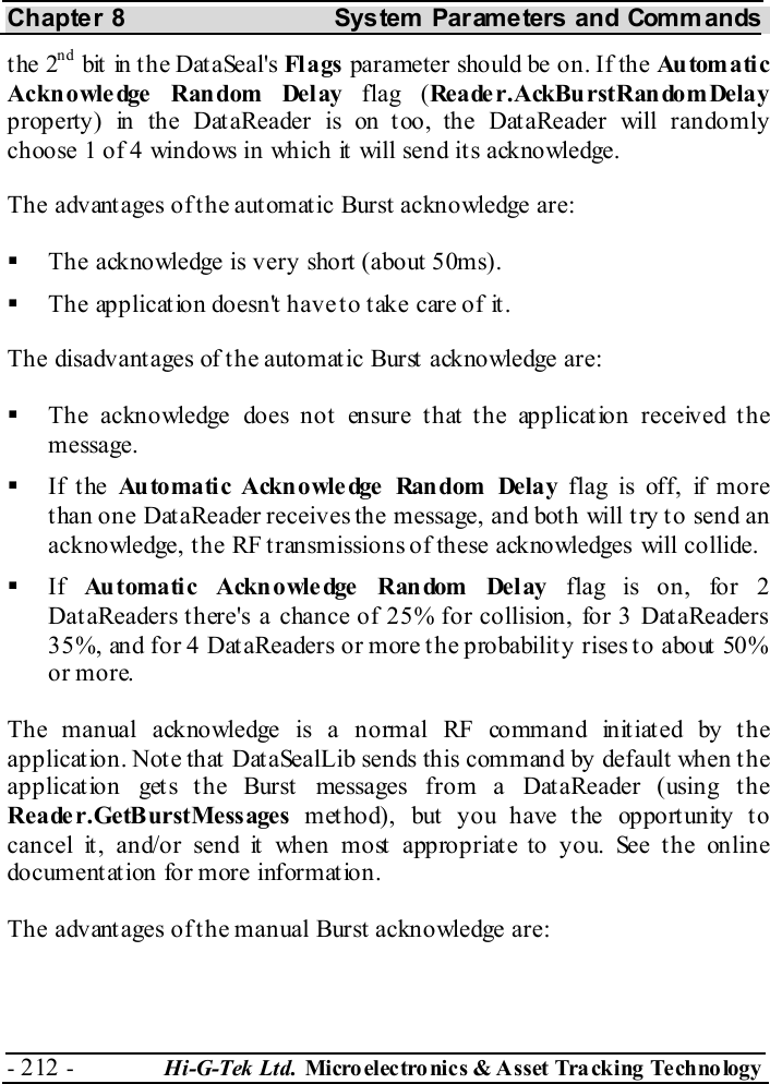 Chapter 8  System  Parameters and Commands - 212 -  Hi-G-Tek Ltd. Micro elec tro nics &amp; A sset Tra cking Techno logy   the 2nd bit in the DataSeal&apos;s Fl ags  parameter should be on. If the Au tom a ti c Acknowledge Random Delay flag (Reader.AckBurstRandomDelay property) in the DataReader is on too, the DataReader will randomly choose 1 of 4 windows in which it will send its acknowledge. The advantages of the automatic Burst acknowledge are:   The acknowledge is very short (about 50ms).   The application doesn&apos;t have to take care of it. The disadvantages of the automatic Burst acknowledge are:   The acknowledge does not ensure that the application received the message.   If the Au to ma ti c Ackn o wle dge  Ran dom  Dela y flag is off, if more than one DataReader receives the message, and both will try to send an acknowledge, the RF transmissions of these acknowledges will collide.   If  Automatic Acknowledge Random Delay flag is on, for 2 DataReaders there&apos;s a chance of 25% for collision, for 3 DataReaders 35%, and for 4 DataReaders or more the probability rises to about 50% or more. The manual acknowledge is a normal RF command initiated by the application. Note that DataSealLib sends this command by default when the application gets the Burst messages from a DataReader (using the Reader.GetBurstMessages met hod), but  you have t he opport unity t o cancel it, and/or send it when most appropriate to you. See the online documentation for more information. The advantages of the manual Burst acknowledge are: 