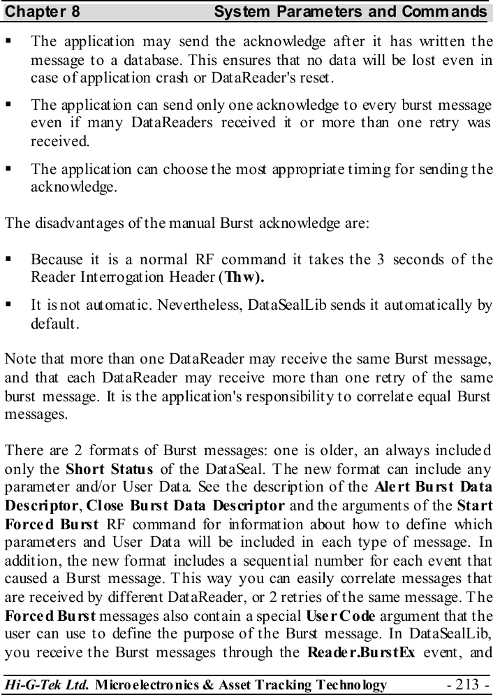 Chapter 8  System  Parameters and Commands Hi-G-Tek Ltd. Micro electro nics &amp; Asset Tracking  Technology  - 213 -    The application may send the acknowledge after it has written the message to a database. This ensures that no data will be lost even in case of application crash or DataReader&apos;s reset.   The application can send only one acknowledge to every burst message even if many DataReaders received it or more than one retry was received.   The application can choose the most appropriate timing for sending the acknowledge. The disadvantages of the manual Burst acknowledge are:   Because it is a normal RF command it takes the 3 seconds of the Reader Interrogation Header (Th w ) .    It is not automatic. Nevertheless, DataSealLib sends it automatically by default . Note that more than one DataReader may receive the same Burst message, and that each DataReader may receive more than one retry of the same burst message. It is the application&apos;s responsibility to correlate equal Burst messages. There are 2 formats of Burst messages: one is older, an always included only the Short Status of the DataSeal. T he new format can include any parameter and/or User Data. See the description of the Alert Burst Data Descriptor, Cl ose  Bu rs t Da ta  Des cri pt o r and the arguments of the Start Forced Burst RF command for informat ion about how t o define which parameters and User Data will be included in each type of message. In addition, the new format includes a sequential number for each event that caused a Burst message. This way you can easily correlate messages that are received by different DataReader, or 2 retries of the same message. T he Forced Burst messages also contain a special Use r C o de  argument that the user can use to define the purpose of the Burst message. In DataSealLib, y o u receiv e t h e Burst  m essages t hro ugh th e Re a de r.Bu rs t Ex  ev ent , an d 