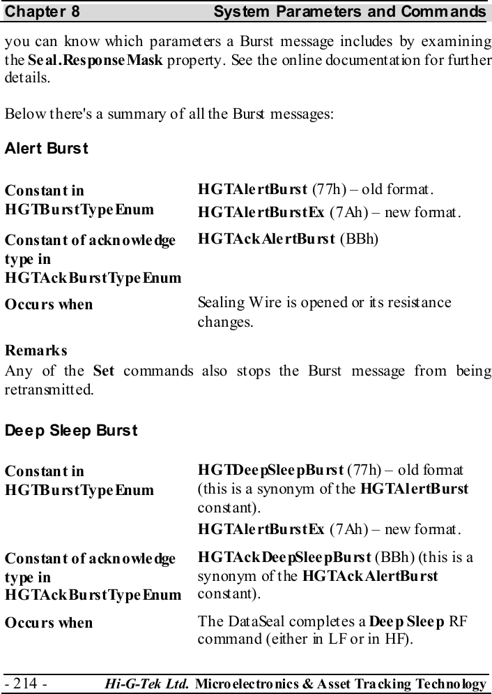Chapter 8  System  Parameters and Commands - 214 -  Hi-G-Tek Ltd. Micro elec tro nics &amp; A sset Tra cking Techno logy   you can know which parameters a Burst message includes by examining the Se al .Response Mask property. See the online documentation for further details. Below there&apos;s a summary of all the Burst messages: Alert Burst Constant in HGTBurstTypeEnum HGTAlertBurst (77h) – old format. HGTAlertBurstEx (7Ah) – new format. Constant of acknowledge type in HGTAckBurstType Enum HGTAckAlertBurst (BBh) Occurs when  Sealing Wire is opened or its resistance changes. Remarks Any of the Set  commands also stops the Burst  message from being retransmitted. Deep Sleep Burst Constant in HGTBurstTypeEnum HGTDee pSlee pBu rst (77h) – old format (this is a synonym of the HGTAlertBurst constant). HGTAlertBurstEx (7Ah) – new format. Constant of acknowledge type in HGTAckBurstType Enum HGTAckDeepSleepBurst (BBh) (t his is a synonym of the HGTAckAlertBurst constant). Occurs when  The DataSeal completes a Dee p Slee p RF command (either in LF or in HF). 