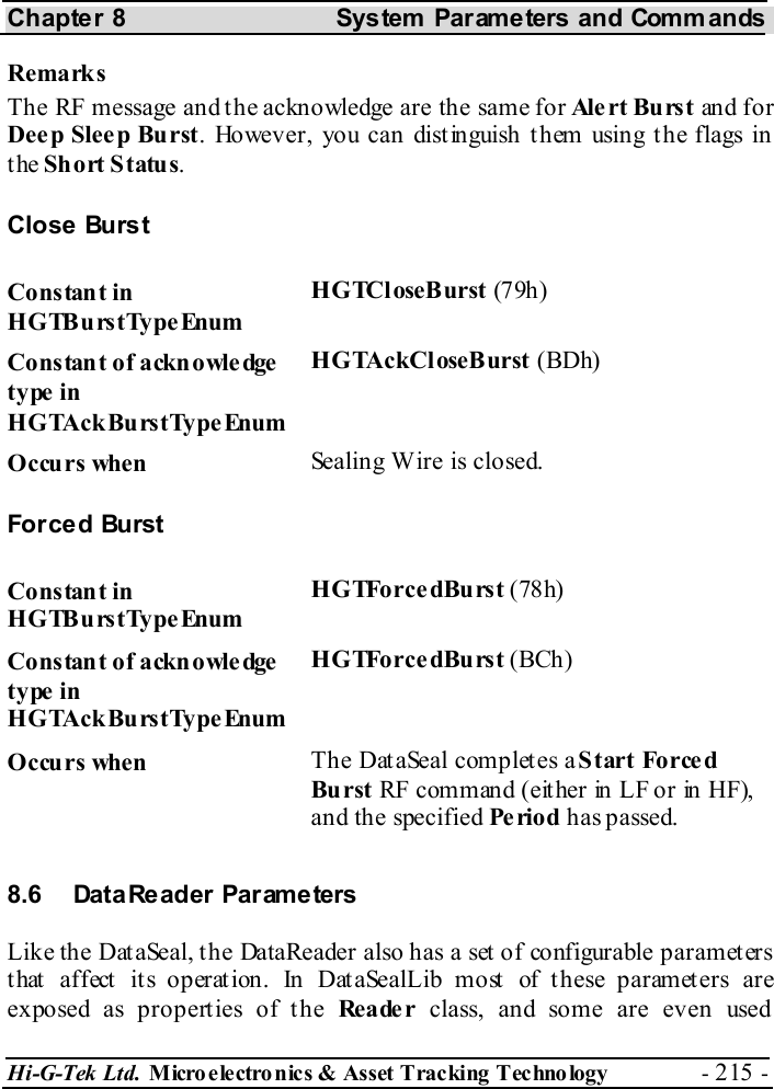 Chapter 8  System  Parameters and Commands Hi-G-Tek Ltd. Micro electro nics &amp; Asset Tracking  Technology  - 215 -  Remarks The RF message and the acknowledge are the same for Ale rt  Bu rs t an d f o r Deep Sleep Burst. However, you can dist inguish t hem using t he flags in the Short Status. Close Burst Constant in HGTBurstTypeEnum HGTCloseBurst (79h) Constant of acknowledge type in HGTAckBurstType Enum HGTAckCloseBurst (BDh) Occurs when  Sealing Wire is closed. For ce d Burst Constant in HGTBurstTypeEnum HGTForcedBurst (78h) Constant of acknowledge type in HGTAckBurstType Enum HGTForcedBurst (BCh) Occurs when  The DataSeal completes a Start Forced Burst RF c om m an d ( eit he r  in  LF o r  in  HF),  and the specified Pe rio d has passed. 8.6 DataReader Parameters Like the DataSeal, the DataReader also has a set of configurable parameters that affect its operation. In DataSealLib most of these parameters are exposed as properties of the Rea de r class, and some are even used 
