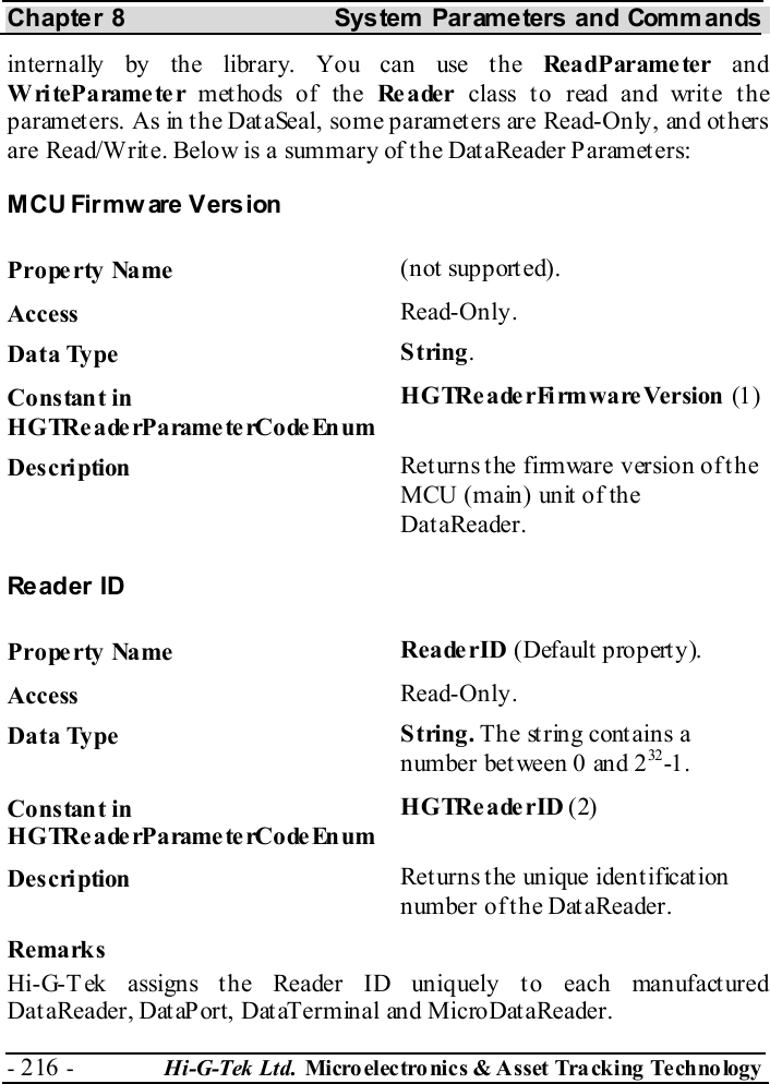Chapter 8  System  Parameters and Commands - 216 -  Hi-G-Tek Ltd. Micro elec tro nics &amp; A sset Tra cking Techno logy   internally by the library. You can use the ReadParameter  and WriteParameter methods of the Reader  class to read and write the parameters. As in the DataSeal, some parameters are Read-Only, and others are Read/Write. Below is a summary of the DataReader Parameters: MCU Firmw are  Version Property Name  (not supported). Access  Read-Only. Data Type  String. Constant in H G TRe a de rP a rame te rCo de En um HGTReaderFirmwareVersion (1) Description  Returns the firmware version of the MCU (main) unit of the DataReader. Reader ID Property Name  Reade rID (Default property). Access  Read-Only. Data Type  String. The string contains a number between 0 and 232 -1 . Constant in H G TRe a de rP a rame te rCo de En um HGTReaderID (2) Description  Returns the unique identification number of the DataReader. Remarks Hi-G-Tek assigns the Reader ID uniquely to each manufactured DataReader, DataPort, DataTerminal and MicroDataReader. 