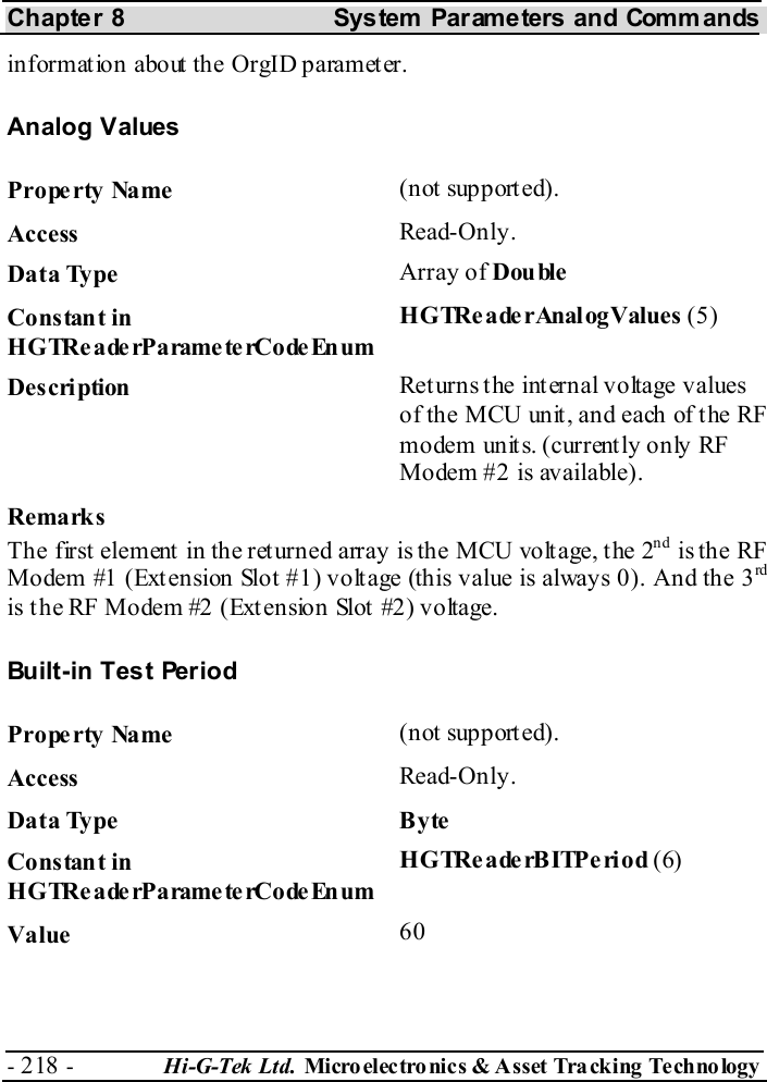 Chapter 8  System  Parameters and Commands - 218 -  Hi-G-Tek Ltd. Micro elec tro nics &amp; A sset Tra cking Techno logy   information about the OrgID parameter. Analog Values Property Name  (not supported). Access  Read-Only. Data Type  Array of Double Constant in H G TRe a de rP a rame te rCo de En um HGTRe ade rAnal ogValues  (5) Description  Returns the internal voltage values of the MCU unit, and each of the RF modem unit s. (current ly only RF Modem #2 is available). Remarks The first element in the returned array is the MCU voltage, the 2nd is the RF Modem #1 (Extension Slot #1) voltage (this value is always 0). And the 3rd is t he RF Modem #2 (Ext ension Slot  #2) voltage. Built-in Test Period Property Name  (not supported). Access  Read-Only. Data Type  Byte Constant in H G TRe a de rP a rame te rCo de En um HGTReaderBITPeriod (6) Value   60 