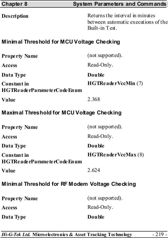 Chapter 8  System  Parameters and Commands Hi-G-Tek Ltd. Micro electro nics &amp; Asset Tracking  Technology  - 219 -  Description  Returns the interval in minutes between automatic executions of the Built-in Test.  Minimal Threshold for MCU Voltage Checking Property Name  (not supported). Access  Read-Only. Data Type  Double Constant in H G TRe a de rP a rame te rCo de En um HGTReaderVccMin (7) Value   2.368 Maximal Threshold for MCU Voltage Checking Property Name  (not supported). Access  Read-Only. Data Type  Double Constant in H G TRe a de rP a rame te rCo de En um HGTReaderVccMax (8) Value   2.624 Minimal Threshold for RF Modem Voltage Checking Property Name  (not supported). Access  Read-Only. Data Type  Double 