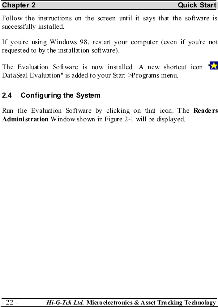 Chapter 2  Quick Start - 22 -  Hi-G-Tek Ltd. Micro elec tro nics &amp; A sset Tra cking Techno logy   Follow the instructions on the screen until it says that the software is successfully installed. If you&apos;re using Windows 98, restart your computer (even if you&apos;re not requested to by the installation software). The Evaluat ion Soft ware is now inst alled. A new short cut icon &quot;  Dat aSeal Evaluat ion&quot; is added t o your St art -&gt;P rograms menu.  2.4  Configuring the System Run the Evaluation Software by clicking on that icon. The Re a de r s Administration Window shown in Figure  2-1 will be displayed. 