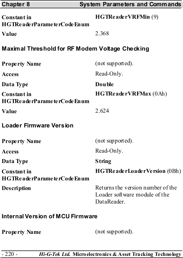 Chapter 8  System  Parameters and Commands - 220 -  Hi-G-Tek Ltd. Micro elec tro nics &amp; A sset Tra cking Techno logy   Constant in H G TRe a de rP a rame te rCo de En um HGTReaderVRFMin (9) Value   2.368 Maximal Threshold for RF Modem Voltage Checking Property Name  (not supported). Access  Read-Only. Data Type  Double Constant in H G TRe a de rP a rame te rCo de En um HGTReaderVRFMax (0Ah) Value   2.624 Loade r  Firmw are  Ver s ion Property Name  (not supported). Access  Read-Only. Data Type  String Constant in H G TRe a de rP a rame te rCo de En um HGTReaderLoaderVersion (0Bh ) Description  Returns the version number of the Loader software module of the DataReader. Internal Version of MCU Firmware Property Name  (not supported). 
