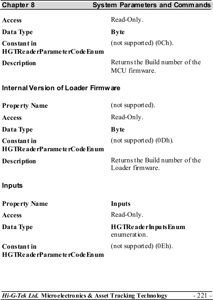 Chapter 8  System  Parameters and Commands Hi-G-Tek Ltd. Micro electro nics &amp; Asset Tracking  Technology  - 221 -  Access  Read-Only. Data Type  Byte Constant in H G TRe a de rP a rame te rCo de En um (not supported) (0Ch). Description  Returns the Build number of the MCU firmware. Internal Version of Loader Firmware Property Name  (not supported). Access  Read-Only. Data Type  Byte Constant in H G TRe a de rP a rame te rCo de En um (n ot support ed) (0Dh). Description  Returns the Build number of the Loader firmware. Inputs Property Name  Inputs Access  Read-Only. Data Type  HGTReaderInputsEnum enumeration. Constant in H G TRe a de rP a rame te rCo de En um (not supported) (0Eh). 