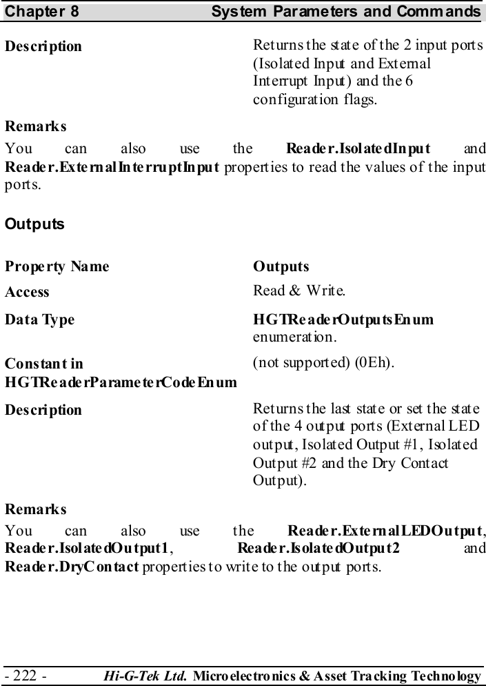 Chapter 8  System  Parameters and Commands - 222 -  Hi-G-Tek Ltd. Micro elec tro nics &amp; A sset Tra cking Techno logy   Description  Returns the state of the 2 input ports (Isolated Input and External Int errupt  Input) and the 6 configuration flags. Remarks You can also use the Reader.IsolatedInput an d Reader.ExternalInterruptInput properties to read the values of the input ports. Outputs Property Name  Outputs Access  Read &amp; Write. Data Type  HGTReaderOutputsEnum enumeration. Constant in H G TRe a de rP a rame te rCo de En um (not supported) (0Eh). Description  Returns the last state or set the state of the 4 out put  ports (Ext ernal LED output, Isolated Output #1, Isolated Out put #2 and the Dry Cont act  Output). Remarks You can also use the Reader.ExternalLEDOutput, R e a de r . I sol ate dO u t pu t 1 ,  Re a de r . Is ol a te dO ut pu t 2  an d Reader.DryContact properties to write to the output ports. 