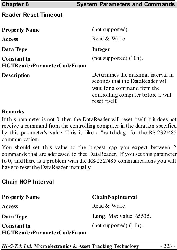 Chapter 8  System  Parameters and Commands Hi-G-Tek Ltd. Micro electro nics &amp; Asset Tracking  Technology  - 223 -  Reader Reset Timeout Property Name  (not supported). Access  Read &amp; Write. Data Type  Integer Constant in H G TRe a de rP a rame te rCo de En um (not supported) (10h). Description  Determines the maximal interval in seconds that the DataReader will wait for a command from the controlling computer before it will reset it self. Remarks If this parameter is not 0, then the DataReader will reset itself if it does not receive a command from the controlling computer in the duration specified by this parameter&apos;s value. This is like a &quot;watchdog&quot; for the RS-232/485 communication. You should set this value to the biggest gap you expect between 2 commands that are addressed to that DataReader. If you set this parameter to 0, and there is a problem with the RS-232/485 communications you will have to reset the DataReader manually. Chain NOP Interval Prope rty Name  Ch ain NopInte rval  Access  Read &amp; Write. Data Type  Long. Max value: 65535. Constant in H G TRe a de rP a rame te rCo de En um (not supported) (11h). 