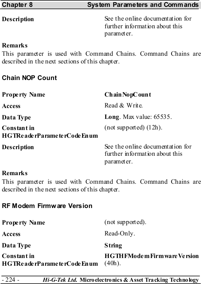 Chapter 8  System  Parameters and Commands - 224 -  Hi-G-Tek Ltd. Micro elec tro nics &amp; A sset Tra cking Techno logy   Description  See the online documentation for further information about this parameter. Remarks This parameter is used with Command Chains. Command Chains are described in t he next  sect ions of t his chapt er. Chain NOP Count Property Name  ChainNopCount Access  Read &amp; Write. Data Type  Long. Max value: 65535. Constant in H G TRe a de rP a rame te rCo de En um (not supported) (12h). Description  See the online documentation for further information about this parameter. Remarks This parameter is used with Command Chains. Command Chains are described in t he next  sect ions of t his chapt er. RF Modem Firmw are Vers ion Property Name  (not supported). Access  Read-Only. Data Type  String Constant in H G TRe a de rP a rame te rCo de En um HGTHFModemFirmwareVersion (40h). 