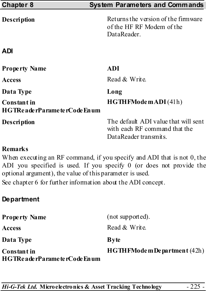 Chapter 8  System  Parameters and Commands Hi-G-Tek Ltd. Micro electro nics &amp; Asset Tracking  Technology  - 225 -  Description  Returns the version of the firmware of the HF RF Modem of t he DataReader. ADI Property Name  ADI Access  Read &amp; Write. Data Type  Long Constant in H G TRe a de rP a rame te rCo de En um HGTHFModemADI (41h) Description  The default ADI value that will sent with each RF command that the DataReader transmits. Remarks When executing an RF command, if you specify and ADI that is not 0, the ADI you specified is used. If you specify 0 (or does not  provide t he optional argument), the value of this parameter is used. See chapter  6 for further information about the ADI concept. Department Property Name  (not supported). Access  Read &amp; Write. Data Type  Byte Constant in H G TRe a de rP a rame te rCo de En um HGTHFModemDepartment (4 2h) 