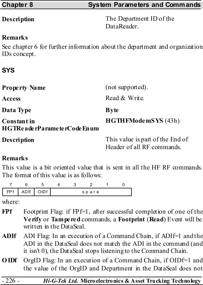 Chapter 8  System  Parameters and Commands - 226 -  Hi-G-Tek Ltd. Micro elec tro nics &amp; A sset Tra cking Techno logy   Description  The Department ID of the DataReader. Remarks See chapter  6 for further information about the department and organization IDs concept. SYS Property Name  (not supported). Access  Read &amp; Write. Data Type  Byte Constant in H G TRe a de rP a rame te rCo de En um HGTHFModemSYS (43h) Description  This value is part of the End of Header of all RF commands. Remarks This value is a bit oriented value that is sent in all the HF RF commands. The format of this value is as follows: FP f754s p  a r e6 3210ADIf OIDf  where: FPf   Footprint Flag: if FPf=1, after successful completion of one of the Verify or Tampered commands, a Footprint (Re a d) Event will be written in the DataSeal. ADIf  ADI Flag: In an execution of a Command Chain, if ADIf=1 and the ADI in the DataSeal does not match the ADI in the command (and it isn&apos;t 0), the DataSeal stops listening to the Command Chain. OIDf  OrgID Flag: In an execution of a Command Chain, if OIDf=1 and the value of the OrgID and Department in the DataSeal does not 