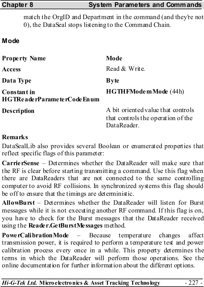 Chapter 8  System  Parameters and Commands Hi-G-Tek Ltd. Micro electro nics &amp; Asset Tracking  Technology  - 227 -  match the OrgID and Department in the command (and they&apos;re not 0), the DataSeal stops listening to the Command Chain. Mode Property Name  Mode Access  Read &amp; Write. Data Type  Byte Constant in H G TRe a de rP a rame te rCo de En um HGTHFModemMode (44h) Description  A bit  orient ed value t hat  controls that controls the operation of the DataReader. Remarks DataSealLib also provides several Boolean or enumerated properties that reflect specific flags of this parameter: CarrierSense – Determines whether the DataReader will make sure that the RF is clear before starting transmitting a command. Use this flag when there are DataReaders that are not connected to the same controlling computer to avoid RF collisions. In synchronized systems this flag should be off to ensure that the timings are deterministic. AllowBurst – Determines whether the DataReader will listen for Burst messages while it is not executing another RF command. If this flag is on, you have to check for the Burst messages that the DataReader received using t he Reader.GetBurstMessages method. Powe rCali bration Mo de  – Because temperature changes affect t ransmission power, it is required to perform a t emperat ure t est  and power calibration process every once in a while. This property determines the terms in which the DataReader will perform those operations. See the online document at ion for further informat ion about the different opt ions. 