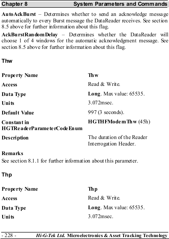 Chapter 8  System  Parameters and Commands - 228 -  Hi-G-Tek Ltd. Micro elec tro nics &amp; A sset Tra cking Techno logy   AutoAckBurst – Determines whether to send an acknowledge message automatically to every Burst message the DataReader receives. See section  8.5 above for further information about this flag. AckBurstRandomDelay – Determines whether the DataReader will choose 1 of 4 windows for the automatic acknowledgment message. See section  8.5 above for further information about this flag. Thw Property Name  Thw Access  Read &amp; Write. Data Type  Long. Max value: 65535. Units  3.072msec. Default Value  997 (3 seconds). Constant in H G TRe a de rP a rame te rCo de En um HGTHFModemThw (45h ) Description  The durat ion of t he Reader Interrogation Header. Remarks See section  8.1.1 for further information about this parameter. Thp Property Name  Thp Access  Read &amp; Write. Data Type  Long. Max value: 65535. Units  3.072msec. 