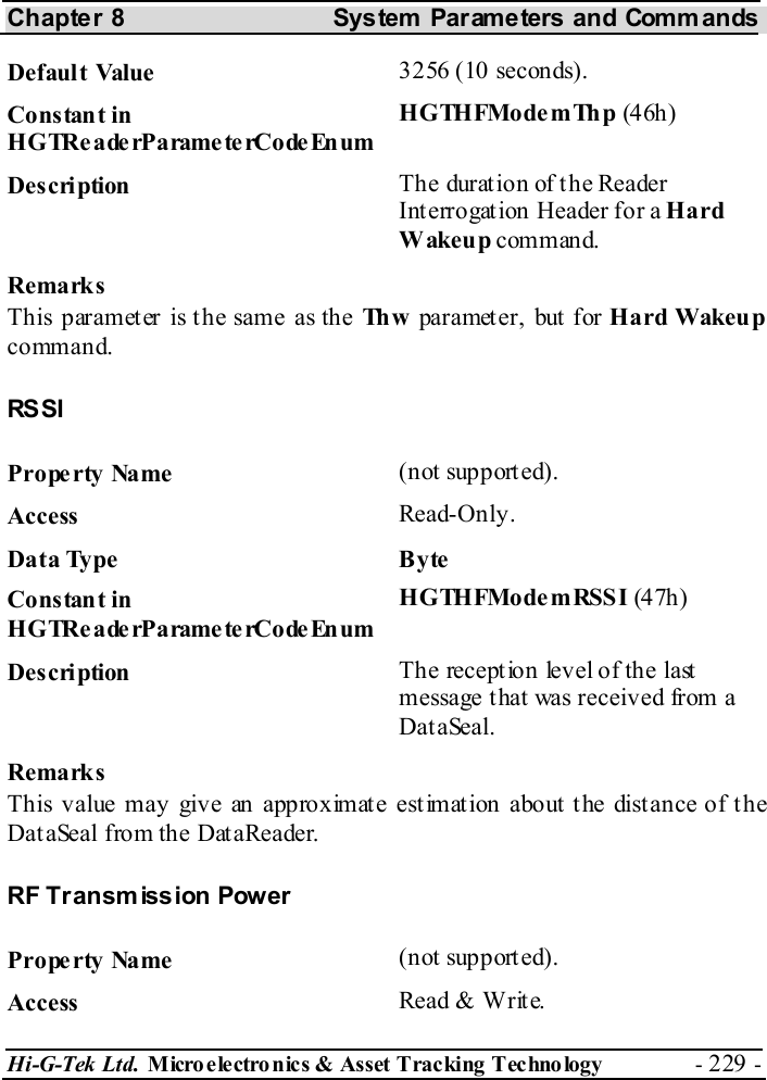 Chapter 8  System  Parameters and Commands Hi-G-Tek Ltd. Micro electro nics &amp; Asset Tracking  Technology  - 229 -  Default Value  3256 (10 seconds). Constant in H G TRe a de rP a rame te rCo de En um HGTHFModemThp (4 6h) Description  The durat ion of t he Reader Interrogation Header for a Hard Wakeup command. Remarks This parameter is the same as the Th w   parameter, but for Hard Wakeup command. RS SI Property Name  (not supported). Access  Read-Only. Data Type  Byte Constant in H G TRe a de rP a rame te rCo de En um HGTHFModemRSSI (4 7h) Description  The reception level of the last message that was received from a DataSeal. Remarks This value may give an approximate estimation about the distance of the DataSeal from the DataReader. RF Transm ission Power Property Name  (not supported). Access  Read &amp; Write. 