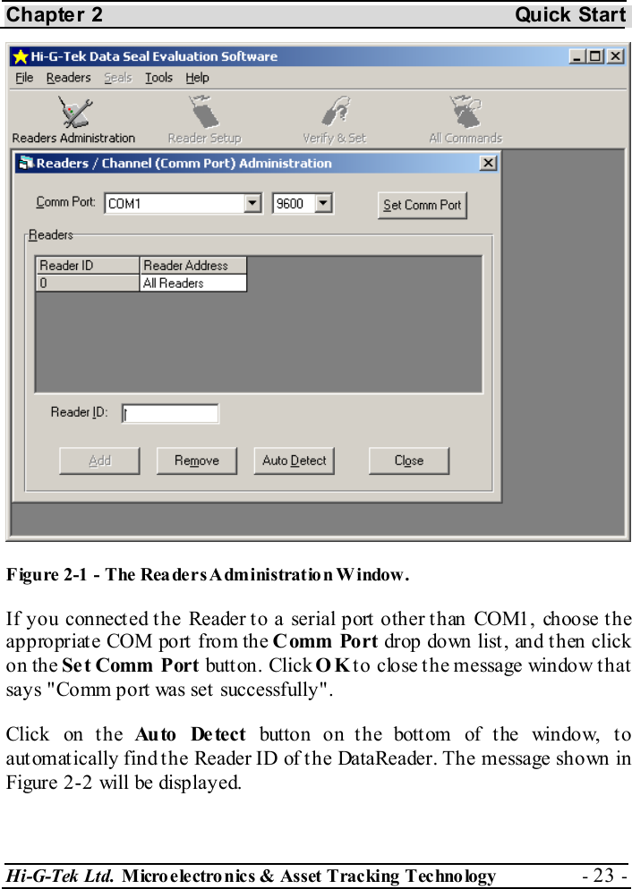 Chapter 2  Quick Start Hi-G-Tek Ltd. Micro electro nics &amp; Asset Tracking  Technology  - 23 -   Figure  2-1 -  The Readers Administration Window. If you connected the Reader to a serial port other than COM1, choose the appropriate COM port from the Comm Port drop down list , and t hen click on the Se t Comm Port butt on. Click OK to close the message window that says &quot;Comm port was set successfully&quot;. Click on the Au to  De te ct  button on the bottom of the window, to automatically find the Reader ID of the DataReader. The message shown in Figure  2-2 will be displayed. 
