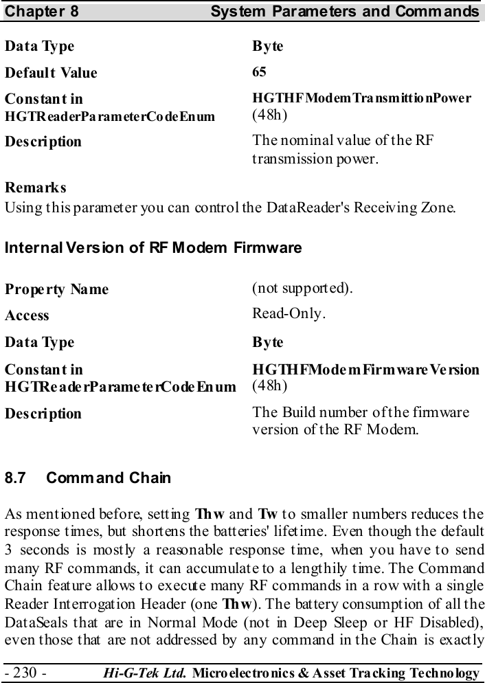 Chapter 8  System  Parameters and Commands - 230 -  Hi-G-Tek Ltd. Micro elec tro nics &amp; A sset Tra cking Techno logy   Data Type  Byte Default Value  65 Constant in HGTReaderPa ram eterCo deEnum HGTHFModemTransmittionPower (48h) Description  The nominal value of the RF transmission power. Remarks Using this parameter you can control the DataReader&apos;s Receiving Zone. Internal Version of RF Modem  Firmware Property Name  (not supported). Access  Read-Only. Data Type  Byte Constant in H G TRe a de rP a rame te rCo de En um HGTHFModemFirmwareVersion (48h) Description  The Build number of the firmware version of the RF Modem. 8.7 Comm and Chain As ment ioned before, sett ing Th w  and Tw  to smaller numbers reduces the response times, but shortens the batteries&apos; lifetime. Even though the default 3 seconds is mostly a reasonable response time, when you have to send many RF commands, it can accumulate to a lengthily time. The Command Chain feature allows to execute many RF commands in a row with a single Reader Interrogation Header (one Th w ). The bat tery consumpt ion of all the DataSeals that are in Normal Mode (not in Deep Sleep or HF Disabled), even those that are not addressed by any command in the Chain is exactly 
