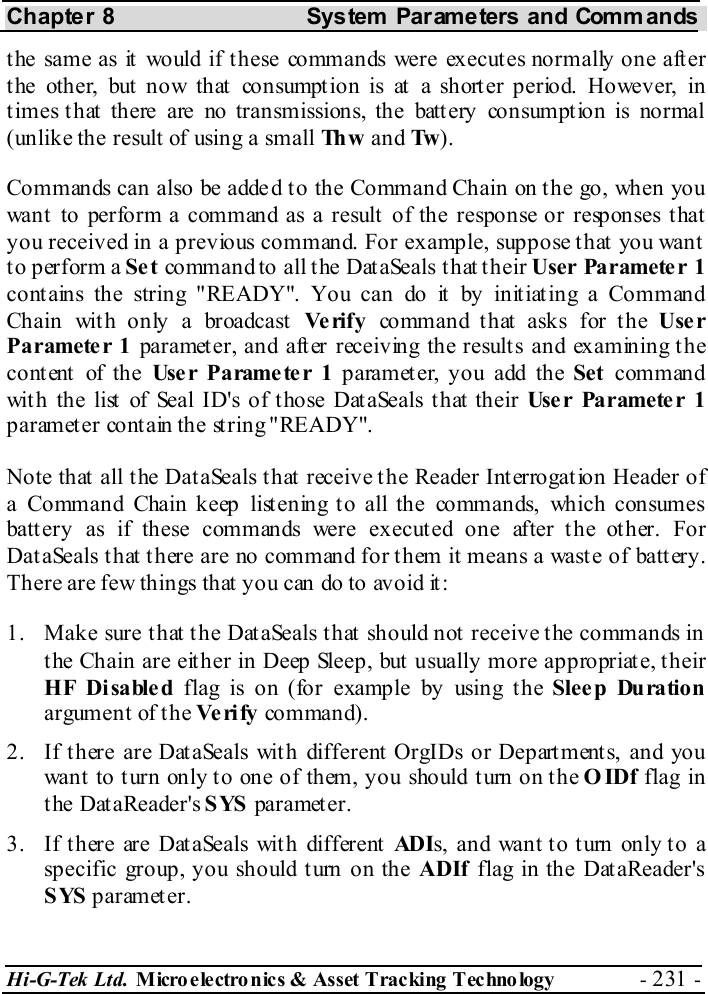 Chapter 8  System  Parameters and Commands Hi-G-Tek Ltd. Micro electro nics &amp; Asset Tracking  Technology  - 231 -  the same as it would if these commands were executes normally one after the other, but now that consumption is at a shorter period. However, in times that there are no transmissions, the battery consumption is normal (unlike the result of using a small Th w   and Tw ). Commands can also be adde d t o the Command Chain on t he go, when you want to perform a command as a result of the response or responses that you received in a previous command. For example, suppose that you want to perform a Set command to all the DataSeals that their User Parameter 1 contains the string &quot;READY&quot;. You can do it by initiating a Command Chain with only a broadcast Ve rif y   command that asks for the User Parameter 1 parameter, and after receiving the results and examining the cont ent  of the Use r Pa rame te r 1  parameter, you add the Set command with the list of Seal ID&apos;s of those DataSeals that their User Parameter 1 parameter contain the string &quot;READY&quot;. Note that all the DataSeals that receive the Reader Interrogation Header of a Command Chain keep listening to all the commands, which consumes battery as if these commands were executed one after the other. For DataSeals that there are no command for them it means a waste of battery. There are few things that you can do to avoid it: 1.  Make sure that the DataSeals that should not receive the commands in the Chain are either in Deep Sleep, but usually more appropriate, their HF Disabled flag is on (for example by using the Sleep Duration argument of t he Ve ri fy  command). 2.  If t here are Dat aSeals wit h different OrgIDs or Depart ment s, and you want to turn only to one of them, you should turn on the OIDf flag in the DataReader&apos;s SYS parameter. 3.  If there are DataSeals with different ADIs, and want to turn only to a specific group, you should turn on the ADIf flag in the DataReader&apos;s SYS parameter. 