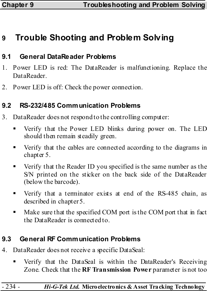 Chapter 9  Troubleshooting and Problem Solving - 234 -  Hi-G-Tek Ltd. Micro elec tro nics &amp; A sset Tra cking Techno logy    9  Trouble Shooting and Problem Solving 9.1  General DataReader Problems 1.  Power LED is red: The DataReader is malfunctioning. Replace the DataReader. 2.  Power LED is off: Check the power connection. 9.2  RS-232/485 Comm unication Problems 3.  DataReader does not respond to the controlling computer:   Verify t hat t he Power LED blinks during power on. The LED should then remain steadily green.   Verify that the cables are connected according to the diagrams in chapter  5.   Verify that the Reader ID you specified is the same number as the S/N printed on the sticker on the back side of the DataReader (below the barcode).   Verify that a terminator exists at end of the RS-485 chain, as described in chapt er  5.   Make sure that the specified COM port is the COM port that in fact the DataReader is connected to. 9.3  General RF Comm unication Problems 4.  DataReader does not receive a specific DataSeal:   Verify that the DataSeal is within the DataReader&apos;s Receiving Zone. Check that the RF Transmission  Powe r parameter is not too 