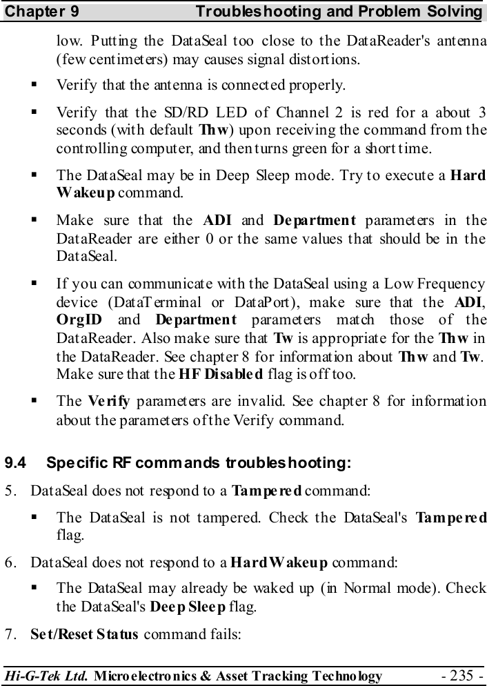 Chapter 9  Troubleshooting and Problem Solving Hi-G-Tek Ltd. Micro electro nics &amp; Asset Tracking  Technology  - 235 -  low. Putting the DataSeal too close to the DataReader&apos;s antenna (few cent imet ers) may causes signal dist ort ions.    Verify that  the ant enna is connect ed properly.   Verify that the SD/RD LED of Channel 2 is red for a about 3 seconds (with default Th w ) upon receiving the command from the controlling computer, and then turns green for a short time.   The DataSeal may be in Deep Sleep mode. Try to execute a Hard Wakeup command.   Make sure that the ADI an d Department parameters in the DataReader are either 0 or the same values that should be in the DataSeal.   If you can communicate with the DataSeal using a Low Frequency dev ice ( Dat aT erm in al or Dat aP ort ), mak e sur e th at  t h e ADI, OrgID an d De partme n t parameters match those of the DataReader. Also make sure that Tw  is appropriate for the Th w  in the DataReader. See chapter  8 for information about Th w  and Tw . Mak e sure th at  t h e HF Disabled flag is off too.   The Ve ri fy  parameters are invalid. See chapter  8 for information about the parameters of the Verify command. 9.4  Specific RF commands troubleshooting: 5.  Dat aSeal does not  respond to a Tampered command:   The DataSeal is not tampered. Check the DataSeal&apos;s Tampered flag. 6.  Dat aSeal does not  respond to a Hard Wakeup co mm an d:   The DataSeal may already be waked up (in Normal mode). Check the DataSeal&apos;s Deep Sleep flag. 7.  Set/Reset Status command fails: 