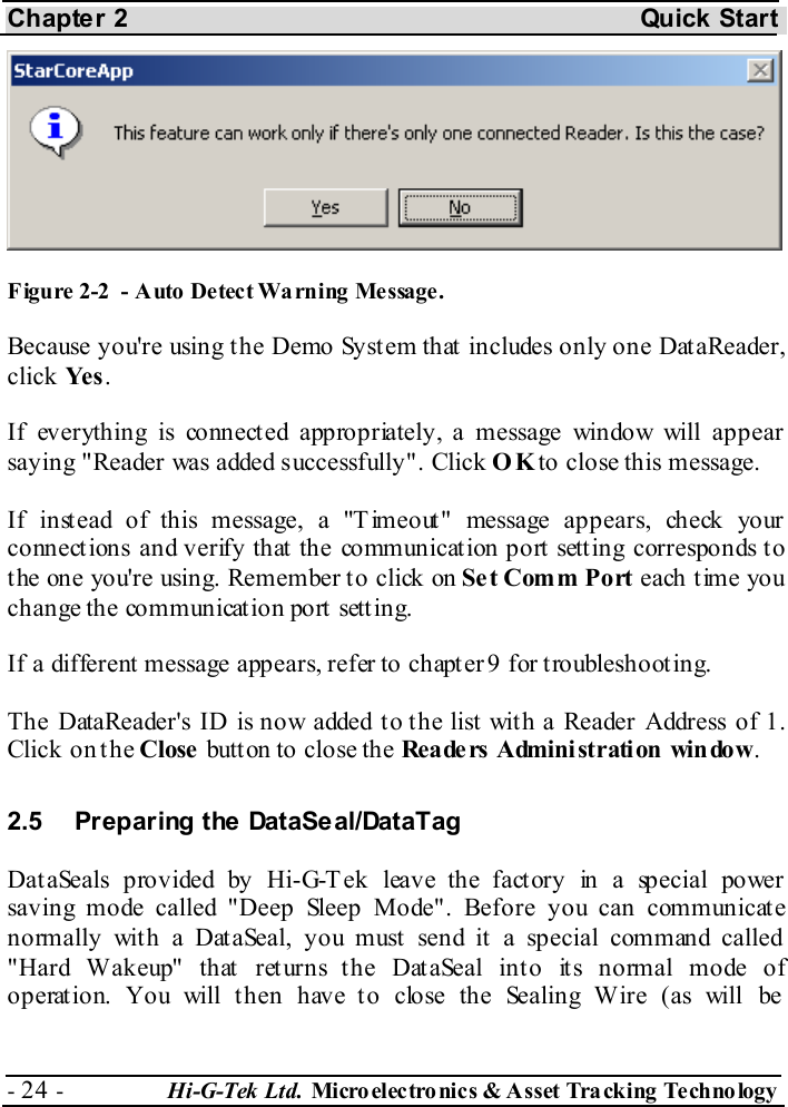 Chapter 2  Quick Start - 24 -  Hi-G-Tek Ltd. Micro elec tro nics &amp; A sset Tra cking Techno logy    Figure  2-2  - Auto Detect Warning  Message. Because you&apos;re using the Demo System that includes only one DataReader, click Ye s . If everything is connected appropriately, a message window will appear saying &quot;Reader was added successfully&quot;. Click OK to close this message. If instead of this message, a &quot;T imeout&quot; message appears, check your connections and verify that the communication port setting corresponds to t he one you&apos;re using. Remember t o click on Set Comm Port each t ime you change the communication port setting. If a different message appears, refer to chapter  9 for troubleshooting. The DataReader&apos;s ID is now added to the list with a Reader Address of 1. Click on the Close button to close the Rea de rs  Admini st rati on  win do w. 2.5  Preparing the DataSeal/DataTag DataSeals provided by Hi-G-Tek leave the factory in a special power saving mode called &quot;Deep Sleep Mode&quot;. Before you can communicate normally with a DataSeal, you must send it a special command called &quot;Hard Wakeup&quot; that returns the DataSeal into its normal mode of operation. You will then have to close the Sealing Wire (as will be  