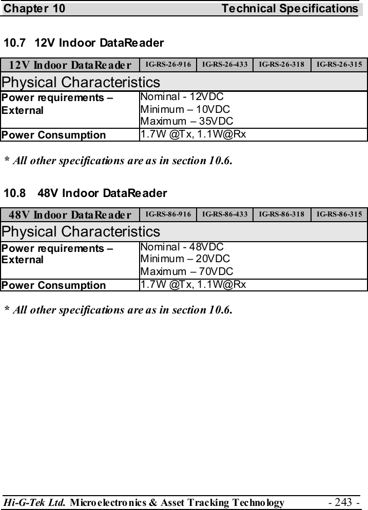 Chapter 10  Technical Specifications Hi-G-Tek Ltd. Micro electro nics &amp; Asset Tracking  Technology  - 243 -  10.7  12V Indoor DataReader 12V Indoor DataReader  IG-RS-26-916  IG-RS-26-433  IG-RS-26-318  IG-RS-26-315 Physical Characteristics Power requirements – External Nominal - 12VDC Mini mum – 10VDC Maximum – 35VDC Power Consumption  1.7W @Tx, 1.1W@Rx * All other specifications are as in section  10.6. 10.8   48V Indoor DataReader  48V Indoor DataReader  IG-RS-86-916  IG-RS-86-433  IG-RS-86-318  IG-RS-86-315 Physical Characteristics Power requirements – External Nominal - 48VDC Mini mum – 20VDC Maximum – 70VDC Power Consumption  1.7W @Tx, 1.1W@Rx * All other specifications are as in section  10.6. 