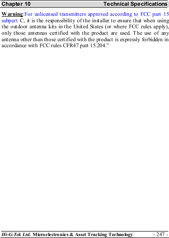 Chapter 10  Technical Specifications Hi-G-Tek Ltd. Micro electro nics &amp; Asset Tracking  Technology  - 247 -  Warning:For unlicensed transmitters approved according to FCC part 15 subp art  C, it is the responsibility of the installer to ensure that when using the outdoor antenna kits in the United States (or where FCC rules apply), only those antennas certified with the product are used. T he use of any ant enna other than those cert ified wit h the product  is expressly forbidden in accordance with FCC rules CFR47 part 15.204.” 