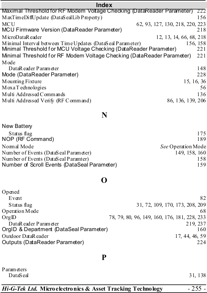 Index Hi-G-Tek Ltd. Micro electro nics &amp; Asset Tracking  Technology  - 255 -  Maximal Threshold for RF Modem Voltage Checking (DataReader Parameter) 222 MaxTimeDiffUpdate (DataSealLib Property)  156 MC U  62,  9 3, 12 7, 130, 218, 22 0, 223  MCU Firmware Version (DataReader Parameter) 218 MicroDataReader  12, 13, 14, 66,  68, 218 Minimal Interval between Time Updates (DataSeal Parameter)  156, 158 Minimal Threshold f or MCU Voltage Checking (DataReader Parameter) 221 Minimal Threshold f or RF Modem Voltage Checking (DataReader Parameter) 221 Mode DataReader Parameter  148 Mode (DataReader Parameter) 228 Mounting Fixture  15, 16,  36 M oxa T ech no lo gi es  56  Multi Addressed Commands  136 Multi  Addressed Verify (RF Command)  86, 136, 139, 206 N New Battery Status flag  175 NOP (RF Command) 189 Normal Mode  See Operation Mode Number of Events (DataSeal Parameter)  149, 158, 160 Number of Events (DataSeal Paramter)  158 Number of Scroll Events (DataSeal Parameter) 159 O Opened Event  82 S tat us flag  31,  7 2, 109, 170, 173, 208, 20 9  Operation Mode  68 Org ID  78,  7 9, 80,  96, 14 9, 160, 176, 181, 228, 233 DataReader Parameter  219,  237 OrgID &amp; Department (DataSeal Parameter) 160 Outdoor DataReader  17, 44, 46, 59 Outputs (DataReader Parameter) 224 P Param eters DataSeal 31, 138 