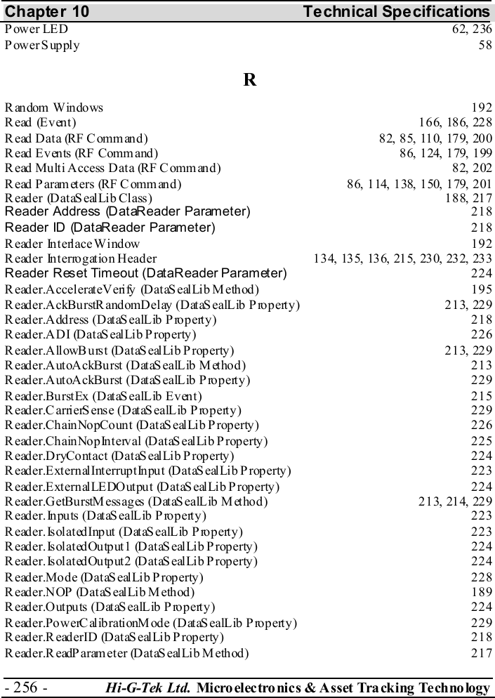 Chapter 10  Technical Specifications - 256 -  Hi-G-Tek Ltd. Micro elec tro nics &amp; A sset Tra cking Techno logy   Power LED  62, 236 Power Supply  58 R Random Windows  192 Read (Event)  166, 186, 228 Read Data (RF Command)  82, 85, 110, 179, 200 Read Events (RF Command)  86, 124, 179, 199 Read Multi Access Data  (RF Command)  82, 202 Read Parameters  (RF Command)  86, 114, 138, 150, 179, 201 Reader (DataSealLib Class)  188, 217 Reader Address (DataReader Parameter) 218 Reader ID (DataReader Parameter) 218 Reader Interlace Window  192 R eader Int erro gat io n H ead er  13 4, 135, 136, 215, 23 0, 232, 233  Reader Reset Timeout (DataReader Parameter) 224 Reader.AccelerateVerify (DataSealLib M ethod)  195 Reader.AckBurstRandomDelay (DataSealLib Property)  213, 229 Reader.Address (DataSealLib Property)  218 Reader.ADI (DataSealLib Property)  226 R eader.All owB urs t (Dat aS eal Lib P roperty )  21 3, 229  Reader.AutoAckBurst (DataSealLib Method)  213 Reader.AutoAckBurst (DataSealLib Property)  229 Reader.BurstEx (DataSealLib Event)  215 Reader.CarrierSense (DataSealLib Property)  229 Reader.ChainNopCount (DataSealLib Property)  226 Reader.ChainNopInterval (DataSealLib Property)  225 Reader.DryContact (DataSealLib Property)  224 Reader.ExternalInterruptInput (DataSealLib Property)  223 Reader.ExternalLEDOutput (DataSealLib Property)  224 Reader.GetBurstMessages (DataSealLib Method)  213, 214, 229 Reader.Inputs (DataSealLib Property)  223 Reader.IsolatedInput (DataSealLib Property)  223 Reader.IsolatedOutput1 (DataSealLib Property)  224 Reader.IsolatedOutput2 (DataSealLib Property)  224 Reader.Mode (DataSealLib Property)  228 Reader.NOP (DataSealLib Method)  189 Reader.Outputs (DataSealLib Property)  224 Reader.PowerCalibrationMode (DataSealLib Property)  229 Reader.ReaderID (DataSealLib Property)  218 Reader.ReadParameter (DataSealLib Method)  217 