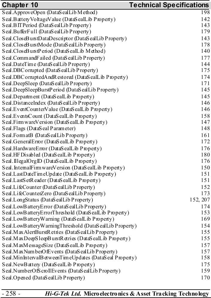 Chapter 10  Technical Specifications - 258 -  Hi-G-Tek Ltd. Micro elec tro nics &amp; A sset Tra cking Techno logy   Seal.ApproveOpen (DataSealLib Method)  198 Seal.BatteryVoltageValue (DataSealLib Property)  142 Seal.BITPeriod (DataSealLib Property)  143 Seal.BufferFull (DataSealLib Property)  179 Seal.CloseBurstDataDescriptor (DataSealLib Property)  143 Seal.CloseBurstMode (DataSealLib Property)  178 Seal.CloseBurstPeriod (DataSealLib Method)  140 Seal.CommandFailed (DataSealLib Property)  177 Seal.DateTime (DataSealLib Property)  144 Seal.DBCorrupted (DataSealLib Property)  175 Seal.DBCorruptedAndRestored (DataSealLib Property)  174 Seal.DeepSleep (DataSealLib Property)  171 Seal.DeepSleepBurstPeriod (DataSealLib Property)  145 Seal.Department (DataSealLib Property)  145 Seal.DistanceIndex (DataSealLib Property)  146 Seal.EventCounterValue (DataSealLib Property)  146 Seal.EventsCount (DataSealLib Property)  158 Seal.FirmwareVersion (DataSealLib Property)  147 Seal.Flags (DataSeal Parameter)  148 Seal.FormatB (DataSealLib Property)  161 Seal.GeneralError (DataSealLib Property)  172 Seal.HardwareError (DataSealLib Property)  176 Seal.HFDisabled (DataSealLib Property)  180 Seal.IllegalOrgID (DataSealLib Property)  176 Seal.InternalFirmwareVersion (DataSealLib Property)  150 Seal.LastDateTimeUpdate (DataSealLib Property)  151 Seal.LastSetReader (DataSealLib Property)  151 Seal.LifeCounter (DataSealLib Property)  152 Seal.LifeCounterZero (DataSealLib Property)  173 S eal.Lon gStatu s (D ataS eal Lib P roperty )  15 2, 20 7 Seal.LowBatteryError (DataSealLib Property)  174 Seal.LowBatteryErrorThreshold (DataSealLib Property)  153 Seal.LowBatteryWarning (DataSealLib Property)  169 Seal.LowBatteryWarningThreshold (DataSealLib Property)  154 Seal.MaxAlertBurstRetries (DataSealLib Property)  155 Seal.MaxDeepSleepBurstRetries (DataSealLib Property)  155 Seal.MaxMessageSize (DataSealLib Property)  157 Seal.MaxNumberOfEvents (DataSealLib Property)  157 Seal.MinIntervalBetweenTimeUpdates (DataSeal Property)  158 Seal.NewBattery (DataSealLib Property)  175 Seal.NumberOfScrollEvents (DataSealLib Property)  159 Seal.Opened (DataSealLib Property)  170 