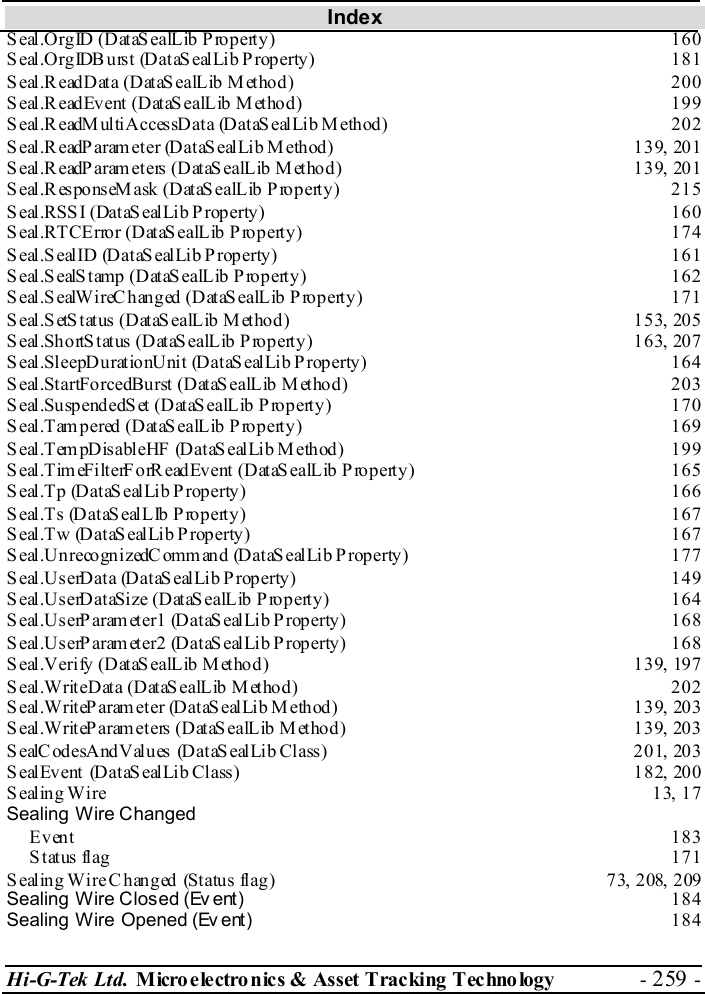 Index Hi-G-Tek Ltd. Micro electro nics &amp; Asset Tracking  Technology  - 259 -  Seal.OrgID (DataSealLib Property)  160 Seal.OrgIDBurst (DataSealLib Property)  181 Seal.ReadData (DataSealLib Method)  200 Seal.ReadEvent (DataSealLib Method)  199 Seal.ReadMultiAccessData (DataSealLib Method)  202 Seal.ReadParam eter (DataS ealLib Method)  139, 201 Seal.ReadParam eters (DataS ealLib Method)  139, 201 Seal.ResponseMask (DataSealLib Property)  215 Seal.RSSI (DataSealLib Property)  160 Seal.RTCError (DataSealLib Property)  174 Seal.SealID (DataSealLib Property)  161 Seal.SealStamp (DataSealLib Property)  162 Seal.SealWireChanged (DataSealLib Property)  171 Seal.SetStatus (DataSealLib Method)  153, 205 Seal.ShortStatus (DataSealLib Property)  163, 207 Seal.SleepDurationUnit (DataSealLib Property)  164 Seal.StartForcedBurst (DataSealLib Method)  203 Seal.SuspendedSet (DataSealLib Property)  170 Seal.Tampered (DataSealLib Property)  169 Seal.TempDisableHF (DataSealLib Method)  199 Seal.TimeFilterForReadEvent (DataSealLib Property)  165 Seal.Tp (DataSealLib Property)  166 Seal.Ts (DataSealLIb Property)  167 Seal.Tw (DataSealLib Property)  167 Seal.UnrecognizedCommand (DataSealLib Property)  177 Seal.UserData (DataSealLib Property)  149 Seal.UserDataSize (DataSealLib Property)  164 Seal.UserParameter1 (DataSealLib Property)  168 Seal.UserParameter2 (DataSealLib Property)  168 Seal.Verify (DataSealLib Method)  139, 197 Seal.WriteData (DataSealLib Method)  202 Seal.WriteParameter (DataSealLib Method)  139, 203 Seal.WriteParameters (DataSealLib Method)  139, 203 SealCodesAndValues (DataSealLib Class)  201, 203 SealEvent (DataS ealLib Class)  182, 200 Sealing Wire  13, 17 Sealing Wire Changed Event 183 Status flag  171 Sealing Wire Changed  (Status flag)  73, 208, 209 Sealing Wire Closed (Ev ent) 184 Sealing Wire Opened (Ev ent) 184 