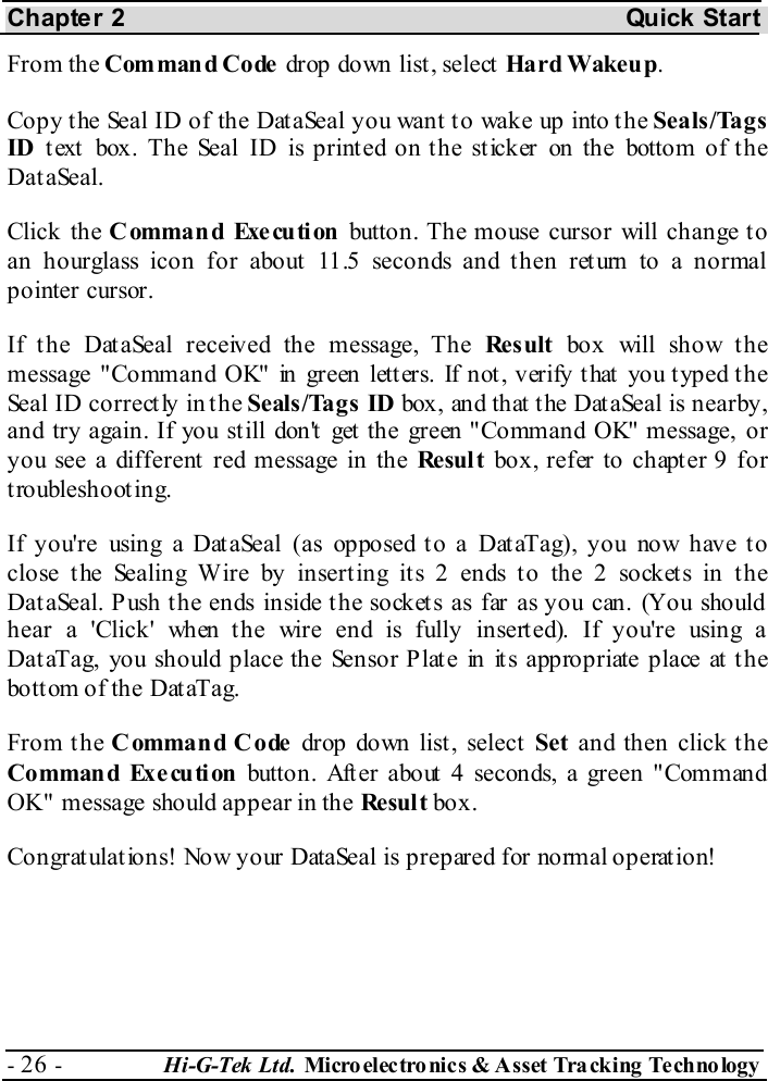 Chapter 2  Quick Start - 26 -  Hi-G-Tek Ltd. Micro elec tro nics &amp; A sset Tra cking Techno logy   From the Command Code drop down list , select  Hard Wakeu p. Copy the Seal ID of the DataSeal you want to wake up into the Seals/Tags ID t ext  box. The Seal ID is print ed on t he st icker on the bottom of t he DataSeal. Click the Command Execution button. The mouse cursor will change to an hourglass icon for about 11.5 seconds and then return to a normal pointer cursor.  If the DataSeal received the message, The Re s ult  box will show the message &quot;Command OK&quot; in green letters. If not, verify that you typed the Seal ID correctly in the Seals/Tags ID box, and that the DataSeal is nearby, and try again. If you still don&apos;t get the green &quot;Command OK&quot; message, or you see a different  red message in the Re sul t  box, refer to chapter  9 for troubleshooting. If you&apos;re using a Dat aSeal (as opposed t o a Dat aTag), you now have t o close the Sealing Wire by inserting its 2 ends to the 2 sockets in the DataSeal. Push the ends inside the sockets as far as you can. (You should hear a &apos;Click&apos; when the wire end is fully inserted). If you&apos;re using a DataTag, you should place the Sensor Plate in its appropriate place at the bott om of the Dat aTag. From t he Command Code drop down list , select  Set and then click the Command Execution button. After about 4 seconds, a green &quot;Command OK&quot; message should appear in the Resul t box. Congratulations! Now your DataSeal is prepared for normal operation! 