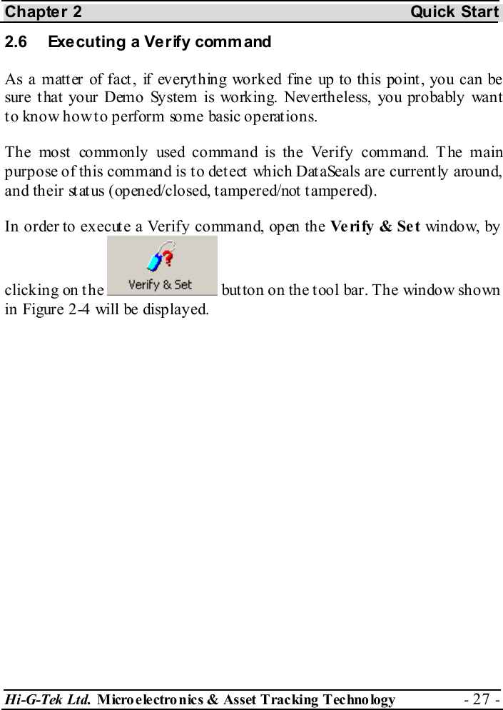 Chapter 2  Quick Start Hi-G-Tek Ltd. Micro electro nics &amp; Asset Tracking  Technology  - 27 -  2.6  Executing a Verify comm and As a matt er of fact , if everyt hing worked fine up to this point , you can be sure t hat your Demo System is working. Nevertheless, you probably want to know how to perform some basic operations. The most commonly used command is the Verify command. The main purpose of this command is to detect which DataSeals are currently around, and their status (opened/closed, tampered/not tampered). In order to execute a Verify command, open the Ve ri fy  &amp; Se t  window, by clicking on the   button on the tool bar. The window shown in Figure  2-4 will be displayed. 