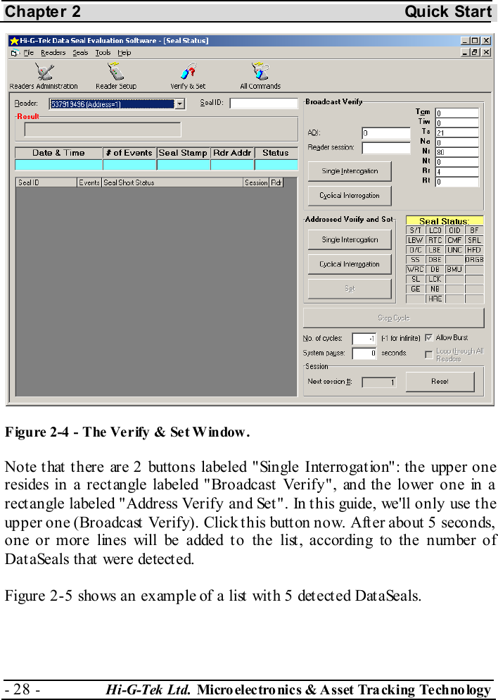 Chapter 2  Quick Start - 28 -  Hi-G-Tek Ltd. Micro elec tro nics &amp; A sset Tra cking Techno logy    F igure  2-4  - The Verify &amp; Set W indow. Note that there are 2 buttons labeled &quot;Single Interrogation&quot;: the upper one resides in a rectangle labeled &quot;Broadcast Verify&quot;, and the lower one in a rect angle labeled &quot;Address Verify and Set &quot;. In t his guide, we&apos;ll only use t he upper one (Broadcast Verify). Click this button now. After about 5 seconds, one or more lines will be added to the list, according to the number of DataSeals that were detected.  Figure  2-5 shows an example of a list with 5 detected DataSeals. 