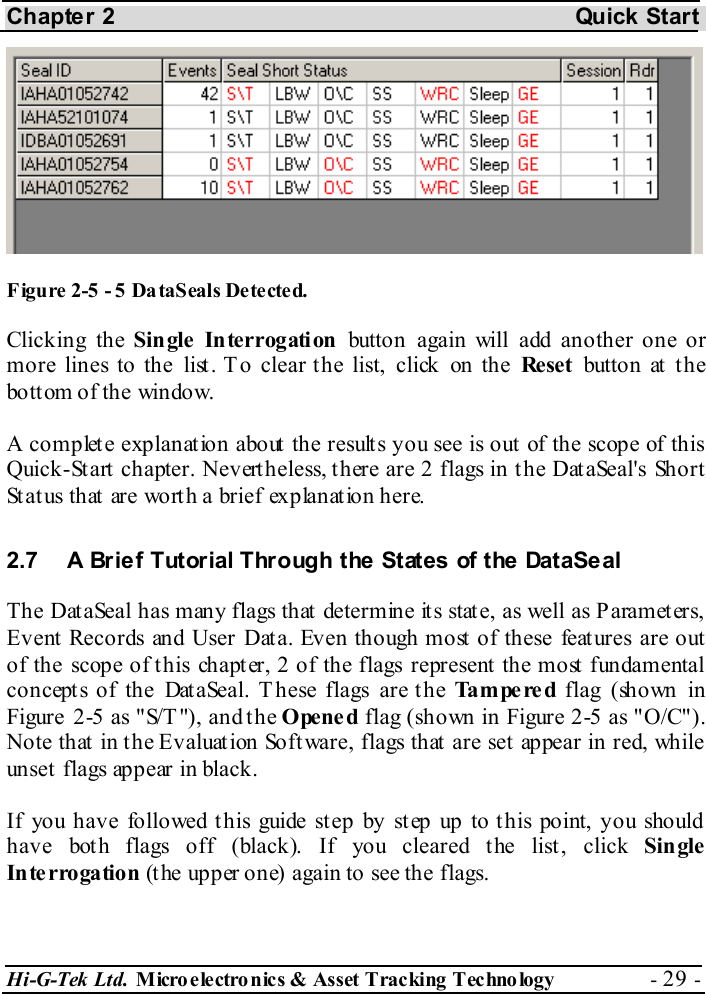 Chapter 2  Quick Start Hi-G-Tek Ltd. Micro electro nics &amp; Asset Tracking  Technology  - 29 -   Figure  2-5 - 5 DataSeals Detected. Clicking the Single Interrogation button again will add another one or more lines to the list. T o clear the list, click on the Rese t  butto n at  t h e bottom of the window. A complete explanation about the results you see is out of the scope of this Quick-Start chapter. Nevertheless, there are 2 flags in the DataSeal&apos;s Short Status that are worth a brief explanation here. 2.7  A Brief Tutorial Through the States of the DataSeal The DataSeal has many flags that determine its state, as well as Parameters, Event Records and User Data. Even though most of these features are out of the scope of this chapter, 2 of the flags represent the most fundamental concepts of the DataSeal. These flags are the Tampered flag (shown in Figure  2-5 as &quot;S/T &quot;), and the Opened flag (shown in Figure  2-5 as &quot;O/C&quot;). Note that in the Evaluation Software, flags that are set appear in red, while unset flags appear in black. If you have followed t his guide st ep by st ep up to t his point, you should have both flags off (black). If you cleared the list, click Single Interrogation (the upper one) again to see the flags. 