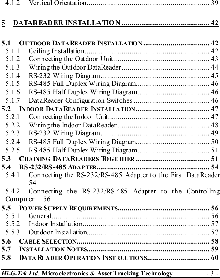 Hi-G-Tek Ltd. Micro electro nics &amp; Asset Tracking  Technology  - 3 -  4.1.2 Vertical Orientation............................................................... 39 5 DATAREADER INSTALLATIO N ............................................. 42 5.1 OUTDOOR DATAREADER INSTALLATIO N .................................. 42 5.1.1 Ceiling Installation................................................................ 42 5.1.2 Connecting the Outdoor Unit ................................................. 43 5.1.3 Wiring the Outdoor DataReader............................................. 44 5.1.4 RS-232 Wiring Diagram........................................................ 45 5.1.5 RS-485 Full Duplex Wiring Diagram...................................... 46 5.1.6 RS-485 Half Duplex Wiring Diagram..................................... 46 5.1.7 DataReader Configuration Switches ....................................... 46 5.2 INDOOR DATAREADER INSTALLATION...................................... 47 5.2.1 Connecting the Indoor Unit.................................................... 47 5.2.2 Wiring the Indoor DataReader................................................ 48 5.2.3 RS-232 Wiring Diagram........................................................ 49 5.2.4 RS-485 Full Duplex Wiring Diagram...................................... 50 5.2.5 RS-485 Half Duplex Wiring Diagram..................................... 51 5.3 CHAIN ING   DATAREADERS TO G ETH ER ...................................... 51 5.4 RS -232/RS -48 5 ADAPTER.......................................................... 54 5.4.1 Connecting the RS-232/RS-485 Adapter to the First DataReader 54 5.4.2 Connecting the RS-232/RS-485 Adapter to the Controlling Computer 56 5.5 POWER SUPPLY REQUIREMENTS............................................... 56 5.5.1 General................................................................................. 56 5.5.2 Indoor Installation................................................................. 57 5.5.3 Outdoor Installation............................................................... 57 5.6 CABLE SELECTION.................................................................... 58 5.7 INSTALLATIO N NOTES............................................................... 59 5.8 DATAREADER OPERATION INSTRUCTIONS................................ 60 