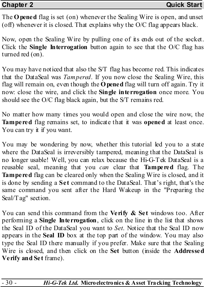Chapter 2  Quick Start - 30 -  Hi-G-Tek Ltd. Micro elec tro nics &amp; A sset Tra cking Techno logy   The Opened flag is set (on) whenever the Sealing Wire is open, and unset (off) whenever it is closed. That explains why the O/C flag appears black. Now, open the Sealing Wire by pulling one of its ends out of the socket. Click the Single Interrogation button again to see that the O/C flag has turned red (on). You may have noticed that also the S/T  flag has become red. This indicates that the DataSeal was Tampered. If you now close the Sealing Wire, this flag will remain on, even though the Opened flag will turn off again. Try it now: close the wire, and click the Single  inte rrogation once more. You should see the O/C flag black again, but the S/T remains red. No matter how many times you would open and close the wire now, the Tampered flag remains set, to indicate that it was opened at least once. You can try it  if you want. You may be wondering by now, whet her this t utorial led you to a st at e where the DataSeal is irreversibly tampered, meaning that the DataSeal is no longer usable! Well, you can relax because the Hi-G-Tek DataSeal is a reusable seal, meaning that you can clear  th at  Tampered  flag. The Tampered flag can be cleared only when the Sealing Wire is closed, and it is done by sending a Set command to the DataSeal. That’s right, that&apos;s the same command you sent after the Hard Wakeup in the &quot;Preparing the Seal/T ag&quot; section. You can send this command from the Ve ri fy  &amp; Se t windows too. After performing a Single  Interrogation, click on the line in the list that shows the Seal ID of the DataSeal you want to Set. Notice that the Seal ID now appears in the Seal ID box at the top part of the window. You may also type the Seal ID there manually if you prefer. Make sure that the Sealing Wire is closed, and then click on the Set button (inside the Addresse d Ve rify and Se t frame). 
