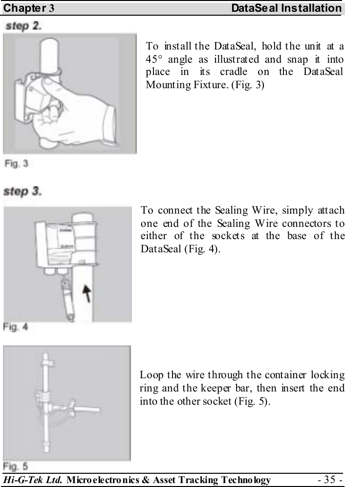Chapter 3 DataSeal Installation Hi-G-Tek Ltd. Micro electro nics &amp; Asset Tracking  Technology  - 35 -   To  in st all t h e Dat aSeal,  ho ld t h e un it  at a 45° angle as illustrated and snap it into place in its cradle on the DataSeal Mount ing Fixt ure. (Fig. 3)     To connect the Sealing Wire, simply attach one end of the Sealing Wire connectors to either of the sockets at the base of the DataSeal (Fig. 4).     Loop t he wire t hrough t he cont ainer locking ring and the keeper bar, then insert the end into the other socket (Fig. 5).  