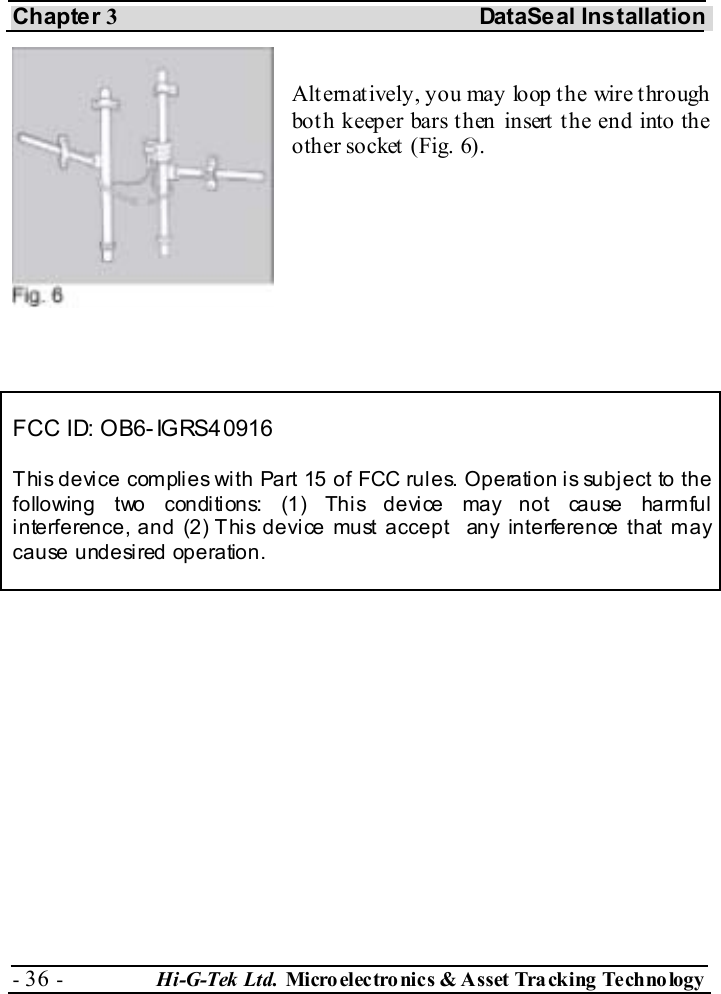 Chapter 3 DataSeal Installation - 36 -  Hi-G-Tek Ltd. Micro elec tro nics &amp; A sset Tra cking Techno logy    Alt ernat ively, you may loop t he wire t hrough both keeper bars then insert the end into the other socket (Fig. 6).     FCC ID: OB6-IGRS40916 This device complies with Part 15 of FCC rules. Operation is subject to the following two conditions: (1) This device may not cause harmful interference, and (2) This device must accept  any interference that may cause undesired operation.  