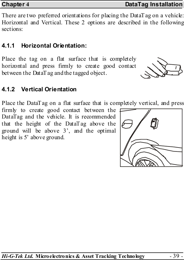 Chapter 4 DataTag Installation Hi-G-Tek Ltd. Micro electro nics &amp; Asset Tracking  Technology  - 39 -  There are two preferred orientations for placing the DataTag on a vehicle: Horizontal and Vertical. These 2 options are described in the following sections: 4.1.1  Horizontal Orientation:  Place the tag on a flat surface that is completely horizont al and press firmly to create good cont act between the DataT ag and the tagged object.  4.1.2 Vertical Orientation Place the DataTag on a flat surface that is completely vertical, and press firmly to create good contact between the DataTag and the vehicle. It is recommended t hat  the height  of the Dat aT ag above t he ground will be above 3’, and the optimal height is 5’ above ground. 