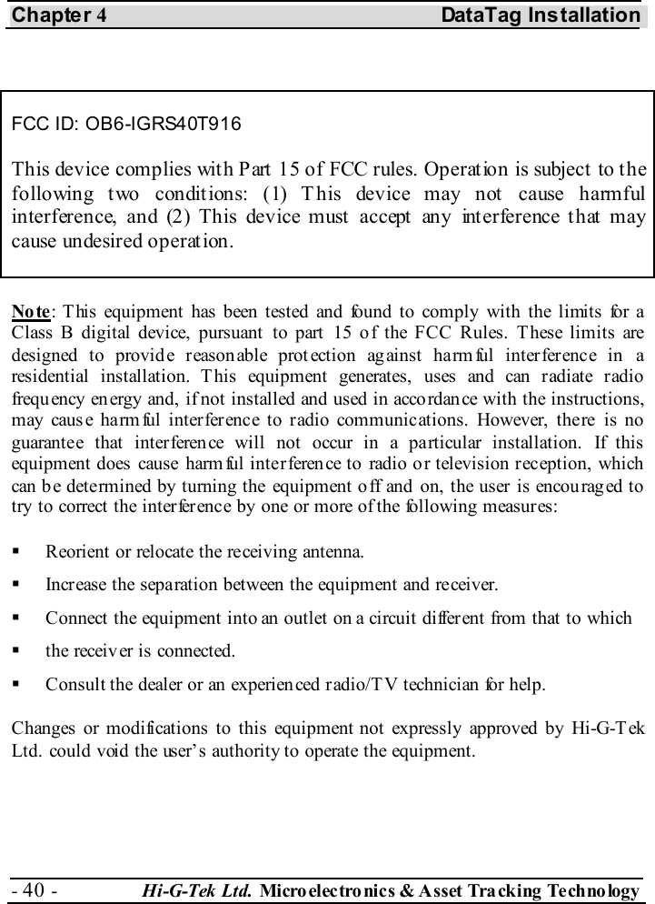 Chapter 4 DataTag Installation - 40 -  Hi-G-Tek Ltd. Micro elec tro nics &amp; A sset Tra cking Techno logy    FCC ID: OB6-IGRS40T916 This device complies with Part 15 of FCC rules. Operation is subject to the following two conditions: (1) This device may not cause harmful interference, and (2) This device must accept any interference that may cause undesired operat ion. No te: This equipment has been tested and found to comply with the limits for a Class B digital device, pursuant to part 15 of the FCC Rules. These limits are designed to provide reasonable prot ection against harmful interference in a residential installation. This equipment generates, uses and can radiate radio frequ ency en ergy and, if not installed and used in acco rdan ce with the instructions, may cause harm ful interference to radio communications. However, there is no guarantee that interference will not occur in a particular installation. If this equipment does  cause harm ful interference to  radio o r television reception, which  can b e determined by turning the equipment o ff and  on, the user is encou rag ed to  try to correct the interference by one or more of the following measures:   Reorient or relocate the receiving antenna.   Increase the separation between the equipment and receiver.   Connect the equipment into an outlet on a circuit different from that to which   the receiv er is connected.    Consult the dealer or an experien ced radio/T V technician for help. Changes or modifications to this equipment not expressly approved by Hi-G-Tek Ltd. could void the user’s authority to operate the equipment.  