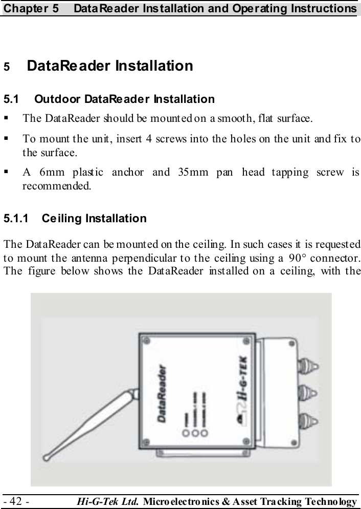 Chapter 5  DataReader Installation and Operating Instructions - 42 -  Hi-G-Tek Ltd. Micro elec tro nics &amp; A sset Tra cking Techno logy    5  DataReader Installation 5.1  Outdoor DataReader Installation   The DataReader should be mounted on a smooth, flat surface.   To mount the unit, insert 4 screws into the holes on the unit and fix to the surface.   A 6mm plastic anchor and 35mm pan head tapping screw is recommended. 5.1.1 Ceiling Installation The DataReader can be mounted on the ceiling. In such cases it is requested to mount the antenna perpendicular to the ceiling using a 90° connector. The figure below shows the DataReader installed on a ceiling, with the 
