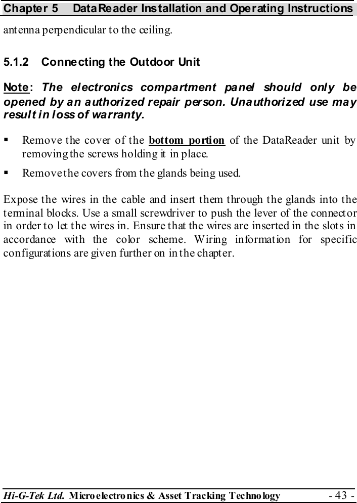 Chapter 5  DataReader Installation and Operating Instructions Hi-G-Tek Ltd. Micro electro nics &amp; Asset Tracking  Technology  - 43 -  antenna perpendicular to the ceiling. 5.1.2  Connecting the Outdoor Unit Not e :  The electronics compartment panel should only be opened by an authorized repair person. Unauthorized use may result in loss of warranty.   Remove the cover of the bottom portion of the DataReader unit by removing the screws holding it in place.   Remove t he covers from t he glands being used. Expose the wires in the cable and insert them through the glands into the terminal blocks. Use a small screwdriver to push the lever of the connector in order to let the wires in. Ensure that the wires are inserted in the slots in accordance with the color scheme. Wiring information for specific configurations are given further on in the chapter. 