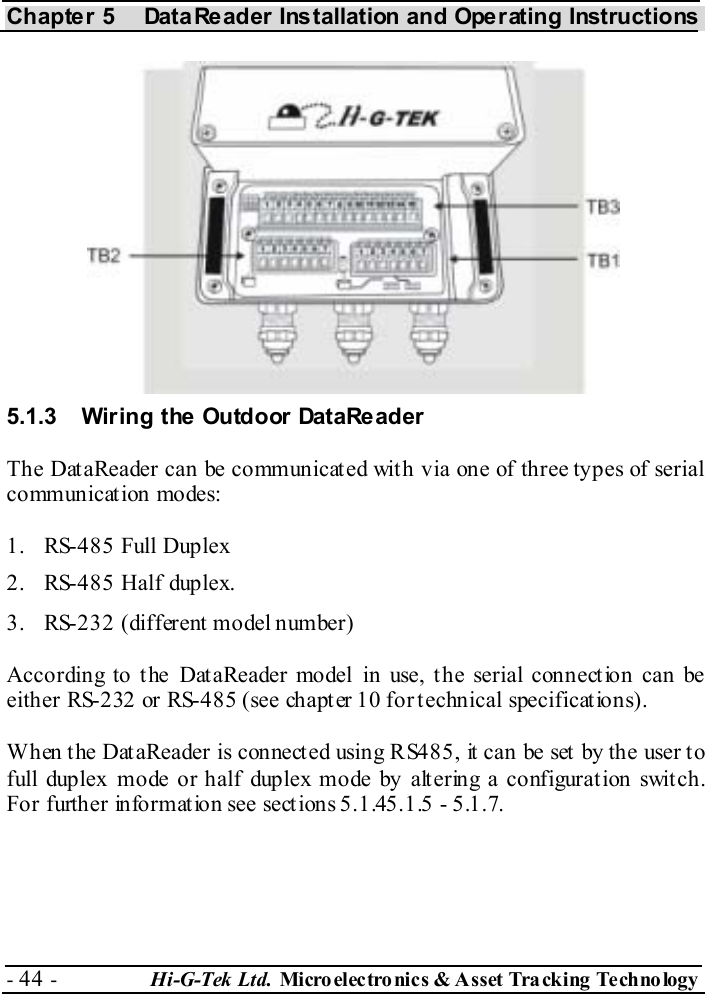 Chapter 5  DataReader Installation and Operating Instructions - 44 -  Hi-G-Tek Ltd. Micro elec tro nics &amp; A sset Tra cking Techno logy   5.1.3  Wiring the Outdoor DataReader The DataReader can be communicated with via one of three types of serial communication modes:  1.  RS-485 Full Duplex 2.  RS-485 Half duplex. 3.  RS-232 (different model number) According to the DataReader model in use, the serial connection can be either RS-232 or RS-485 (see chapter  10 for technical specifications). When the DataReader is connected using RS485, it can be set by the user to full duplex mode or half duplex mode by alt ering a configurat ion swit ch. For further information see sections  5.1.4 5.1.5 -  5.1.7. 