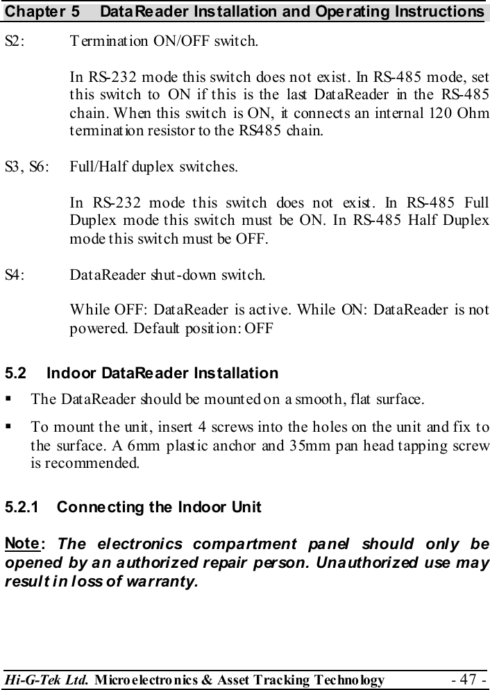 Chapter 5  DataReader Installation and Operating Instructions Hi-G-Tek Ltd. Micro electro nics &amp; Asset Tracking  Technology  - 47 -  S2:  Termination ON/OFF switch. In RS-232 mode this switch does not exist. In RS-485 mode, set this switch to ON if this is the last DataReader in the RS-485 chain. When this switch is ON, it connects an internal 120 Ohm termination resistor to the RS485 chain. S3, S6:  Full/Half duplex switches. In RS-232 mode this switch does not exist. In RS-485 Full Duplex mode this switch must be ON. In RS-485 Half Duplex mode this switch must be OFF. S4:   DataReader shut-down switch. While OFF: DataReader is active. While ON: DataReader is not powered. Default position: OFF 5.2  Indoor DataReader Installation   The DataReader should be mounted on a smooth, flat surface.   To mount the unit, insert 4 screws into the holes on the unit and fix to the surface. A 6mm plastic anchor and 35mm pan head tapping screw is recommended. 5.2.1  Connecting the Indoor Unit Not e :  The electronics compartment panel should only be opened by an authorized repair person. Unauthorized use may result in loss of warranty. 