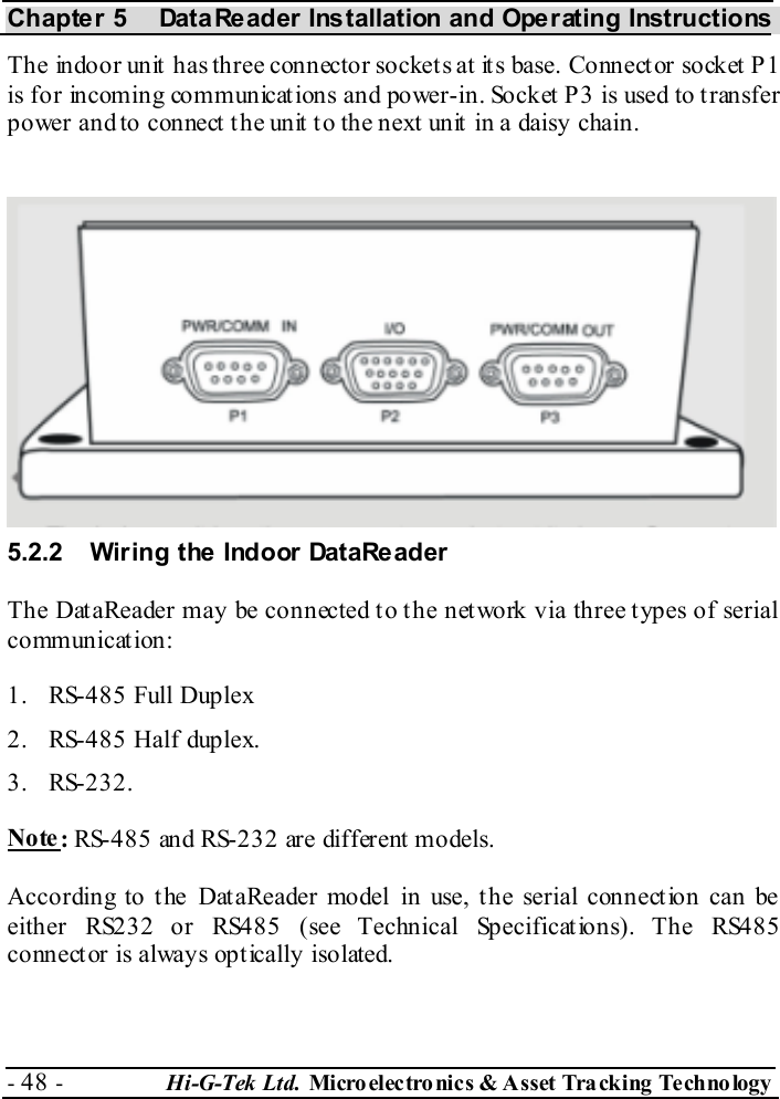 Chapter 5  DataReader Installation and Operating Instructions - 48 -  Hi-G-Tek Ltd. Micro elec tro nics &amp; A sset Tra cking Techno logy   The indoor unit has three connector sockets at its base. Connector socket P1 is for incoming communications and power-in. Socket P3 is used to transfer power and to connect the unit to the next unit in a daisy chain. 5.2.2  Wiring the Indoor DataReader The DataReader may be connected to the network via three types of serial communication:  1.  RS-485 Full Duplex 2.  RS-485 Half duplex. 3. RS-232. Note: RS-485 and RS-232 are different models. According to the DataReader model in use, the serial connection can be either RS232 or RS485 (see Technical Specifications). The RS485 connector is always optically isolated.  