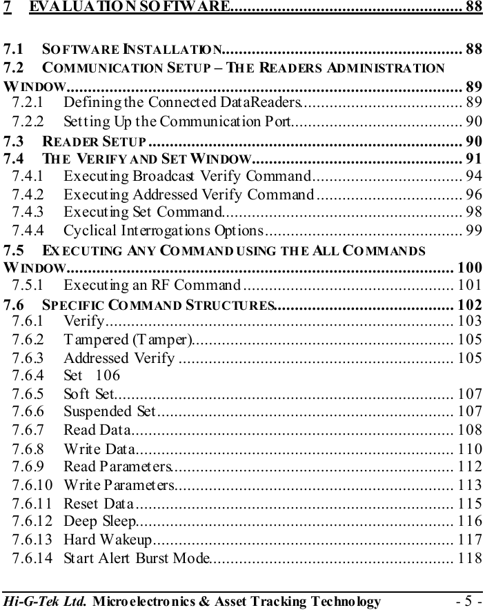  Hi-G-Tek Ltd. Micro electro nics &amp; Asset Tracking  Technology  - 5 -  7 EVALUATIO N SO FTWARE...................................................... 88 7.1 SOFTWARE INSTALLATIO N........................................................ 88 7.2 COMMUNICATION SETUP – THE READERS ADM IN ISTRA TION WINDOW............................................................................................ 89 7.2.1 Defining the Connected DataReaders...................................... 89 7.2.2 Setting Up the Communication Port........................................ 90 7.3 READER SETUP ......................................................................... 90 7.4 THE VERIFY AND  SET WIN DOW................................................. 91 7.4.1 Executing Broadcast Verify Command................................... 94 7.4.2 Executing Addressed Verify Command .................................. 96 7.4.3 Executing Set Command........................................................ 98 7.4.4 Cyclical Interrogations Options.............................................. 99 7.5 EXECUTING ANY COMMAND USING  THE  ALL COMMANDS WINDOW.......................................................................................... 100 7.5.1 Executing an RF Command................................................. 101 7.6 SPECIFIC COMMAND STRUCTURES.......................................... 102 7.6.1 Verify................................................................................. 103 7.6.2 Tampered (Tamper)............................................................. 105 7.6.3 Addressed Verify ................................................................ 105 7.6.4 Set 106 7.6.5 Soft Set............................................................................... 107 7.6.6 Suspended Set..................................................................... 107 7.6.7 Read Data........................................................................... 108 7.6.8 Write Data.......................................................................... 110 7.6.9 Read Parameters.................................................................. 112 7.6.10 Write Parameters................................................................. 113 7.6.11 Reset Data.......................................................................... 115 7.6.12 Deep Sleep.......................................................................... 116 7.6.13 Hard Wakeup...................................................................... 117 7.6.14 Start Alert Burst Mode......................................................... 118 