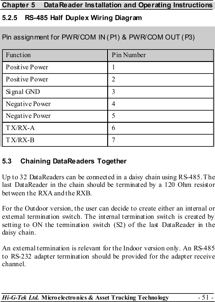 Chapter 5  DataReader Installation and Operating Instructions Hi-G-Tek Ltd. Micro electro nics &amp; Asset Tracking  Technology  - 51 -  5.2.5  RS-485 Half Duplex Wiring Diagram Pin assignment for PWR/COM IN ( P1) &amp; PWR/COM OUT ( P3) Funct ion  Pin Number Positive Power  1 Positive Power  2 Signal GND  3 Negative Power  4 Negative Power  5 TX/RX-A  6 TX/RX-B  7  5.3  Chaining DataReaders Together Up to 32 DataReaders can be connected in a daisy chain using RS-485. The last DataReader in the chain should be terminated by a 120 Ohm resistor between the RXA and the RXB. For the Outdoor version, the user can decide to create either an internal or external termination switch. The internal termination switch is created by setting to ON the termination switch (S2) of the last DataReader in the daisy chain. An external termination is relevant for the Indoor version only. An RS-485 to RS-232 adapter termination should be provided for the adapter receive channel. 
