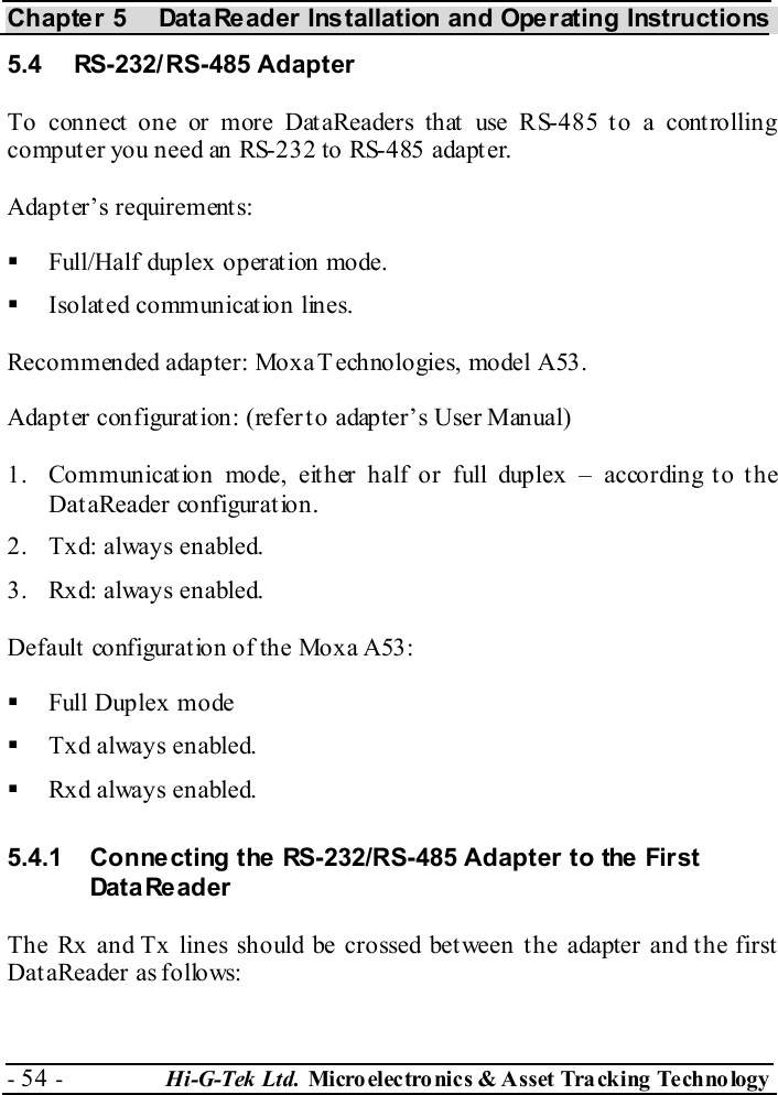 Chapter 5  DataReader Installation and Operating Instructions - 54 -  Hi-G-Tek Ltd. Micro elec tro nics &amp; A sset Tra cking Techno logy   5.4 RS-232/RS-485 Adapter To connect one or more DataReaders that use RS-485 to a controlling computer you need an RS-232 to RS-485 adapter. Adapter’s requirements:   Full/Half duplex operation mode.   Isolated communication lines. Recommended adapter: Moxa Technologies, model A53. Adapter configuration: (refer to adapter’s User Manual) 1.  Communication mode, either half or full duplex – according to the DataReader configuration. 2.  Txd: always enabled. 3.  Rxd: always enabled. Default configuration of the Moxa A53:   Full Duplex mode   Txd always enabled.   Rxd always enabled. 5.4.1  Connecting the RS-232/RS-485 Adapter to the First Dat a Re ad er  The Rx and Tx lines should be crossed between the adapter and the first DataReader as follows: 