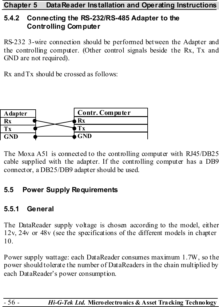 Chapter 5  DataReader Installation and Operating Instructions - 56 -  Hi-G-Tek Ltd. Micro elec tro nics &amp; A sset Tra cking Techno logy   5.4.2  Connecting the RS-232/RS-485 Adapter to the Controlling Computer RS-232 3-wire connection should be performed between the Adapter and the controlling computer. (Other control signals beside the Rx, Tx and GND are not  required). Rx and Tx should be crossed as follows:                    The Moxa A51 is connected to the controlling computer with RJ45/DB25 cable supplied with the adapter. If the controlling computer has a DB9 connector, a DB25/DB9 adapter should be used. 5.5  Power Supply Requirements 5.5.1 General The DataReader supply voltage is chosen according to the model, either 12v, 24v or 48v (see the specifications of the different  models in chapt er  10. Power supply wattage: each DataReader consumes maximum 1.7W, so the power should tolerate the number of DataReaders in the chain multiplied by each DataReader’s power consumption. Contr. Computer Rx  Tx GND Adapter Rx  Tx GND 